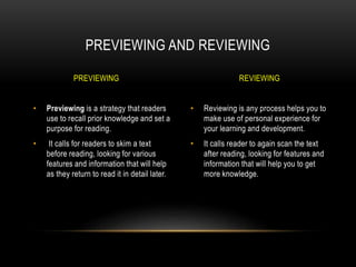 • Reviewing is any process helps you to
make use of personal experience for
your learning and development.
• It calls reader to again scan the text
after reading, looking for features and
information that will help you to get
more knowledge.
• Previewing is a strategy that readers
use to recall prior knowledge and set a
purpose for reading.
• It calls for readers to skim a text
before reading, looking for various
features and information that will help
as they return to read it in detail later.
PREVIEWING AND REVIEWING
PREVIEWING REVIEWING
 