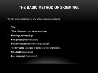 THE BASIC METHOD OF SKIMMING:
We can skim a paragraph or any written material by reading:
• Title
• Table of contents or chapter overview
• Headings, subheadings
• First paragraph (introduction).
• First and last sentence of each paragraph.
• The keywords (italicized or boldface words or phrases).
• Introductory paragraph
• Last paragraph (conclusion).
 