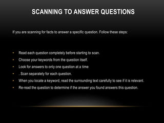 SCANNING TO ANSWER QUESTIONS
If you are scanning for facts to answer a specific question. Follow these steps:
• Read each question completely before starting to scan.
• Choose your keywords from the question itself.
• Look for answers to only one question at a time
• . Scan separately for each question.
• When you locate a keyword, read the surrounding text carefully to see if it is relevant.
• Re-read the question to determine if the answer you found answers this question.
 