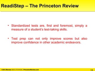 ReadiStep – The Princeton Review
• Standardized tests are, first and foremost, simply a
measure of a student’s test-taking skills.
• Test prep can not only improve scores but also
improve confidence in other academic endeavors.
 