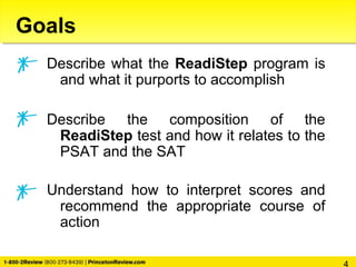 Goals
Describe what the ReadiStep program is
and what it purports to accomplish
Describe the composition of the
ReadiStep test and how it relates to the
PSAT and the SAT
Understand how to interpret scores and
recommend the appropriate course of
action
 