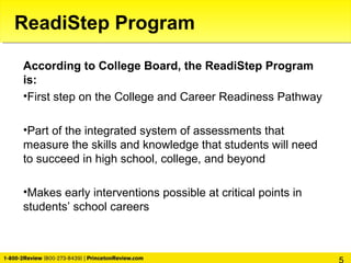 ReadiStep Program
According to College Board, the ReadiStep Program
is:
•First step on the College and Career Readiness Pathway
•Part of the integrated system of assessments that
measure the skills and knowledge that students will need
to succeed in high school, college, and beyond
•Makes early interventions possible at critical points in
students’ school careers
 