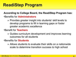 According to College Board, the ReadiStep Program has:
•Benefits for Administrators
» Provides greater insight into students’ skill levels to
develop programs to fill in learning gaps or foster
greater academic excellence
•Benefit for Teachers
» Guides curriculum development and improves learning
outcomes for all students
•Benefits for Students
» Allows students to evaluate their skills on a nationwide
scale to determine transition success to high school
ReadiStep Program
 
