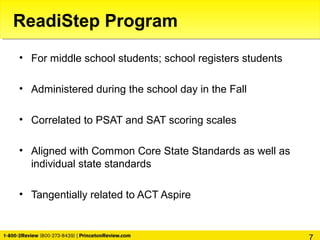 • For middle school students; school registers students
• Administered during the school day in the Fall
• Correlated to PSAT and SAT scoring scales
• Aligned with Common Core State Standards as well as
individual state standards
• Tangentially related to ACT Aspire
ReadiStep Program
 