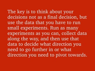 The key is to think about your 
decisions not as a final decision, but 
use the data that you have to run 
small experimen...