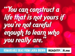 “You can construct a 
life that is not yours if 
you’re not careful 
enough to learn who 
you really are.” 
Remarkable ideas from LAURA BROWN 
 