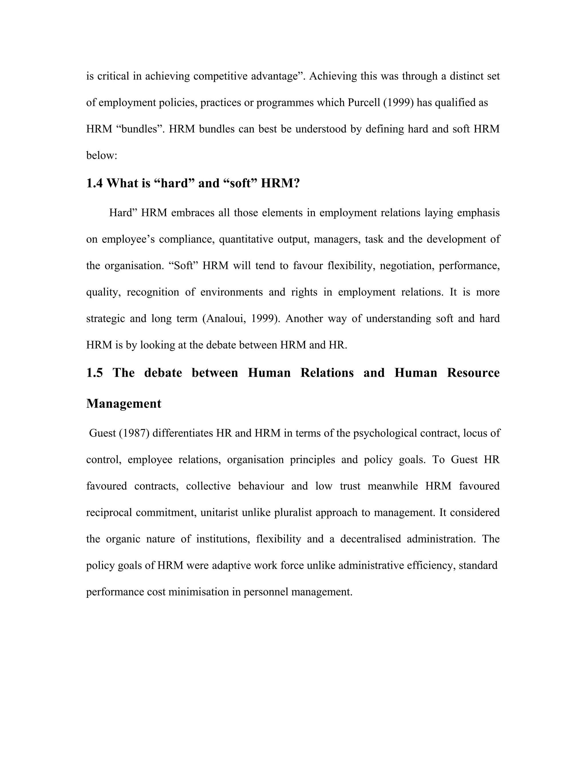 is critical in achieving competitive advantage”. Achieving this was through a distinct set
of employment policies, practices or programmes which Purcell (1999) has qualified as
HRM “bundles”. HRM bundles can best be understood by defining hard and soft HRM
below:
1.4 What is “hard” and “soft” HRM?
Hard” HRM embraces all those elements in employment relations laying emphasis
on employee’s compliance, quantitative output, managers, task and the development of
the organisation. “Soft” HRM will tend to favour flexibility, negotiation, performance,
quality, recognition of environments and rights in employment relations. It is more
strategic and long term (Analoui, 1999). Another way of understanding soft and hard
HRM is by looking at the debate between HRM and HR.
1.5 The debate between Human Relations and Human Resource
Management
Guest (1987) differentiates HR and HRM in terms of the psychological contract, locus of
control, employee relations, organisation principles and policy goals. To Guest HR
favoured contracts, collective behaviour and low trust meanwhile HRM favoured
reciprocal commitment, unitarist unlike pluralist approach to management. It considered
the organic nature of institutions, flexibility and a decentralised administration. The
policy goals of HRM were adaptive work force unlike administrative efficiency, standard
performance cost minimisation in personnel management.
 
