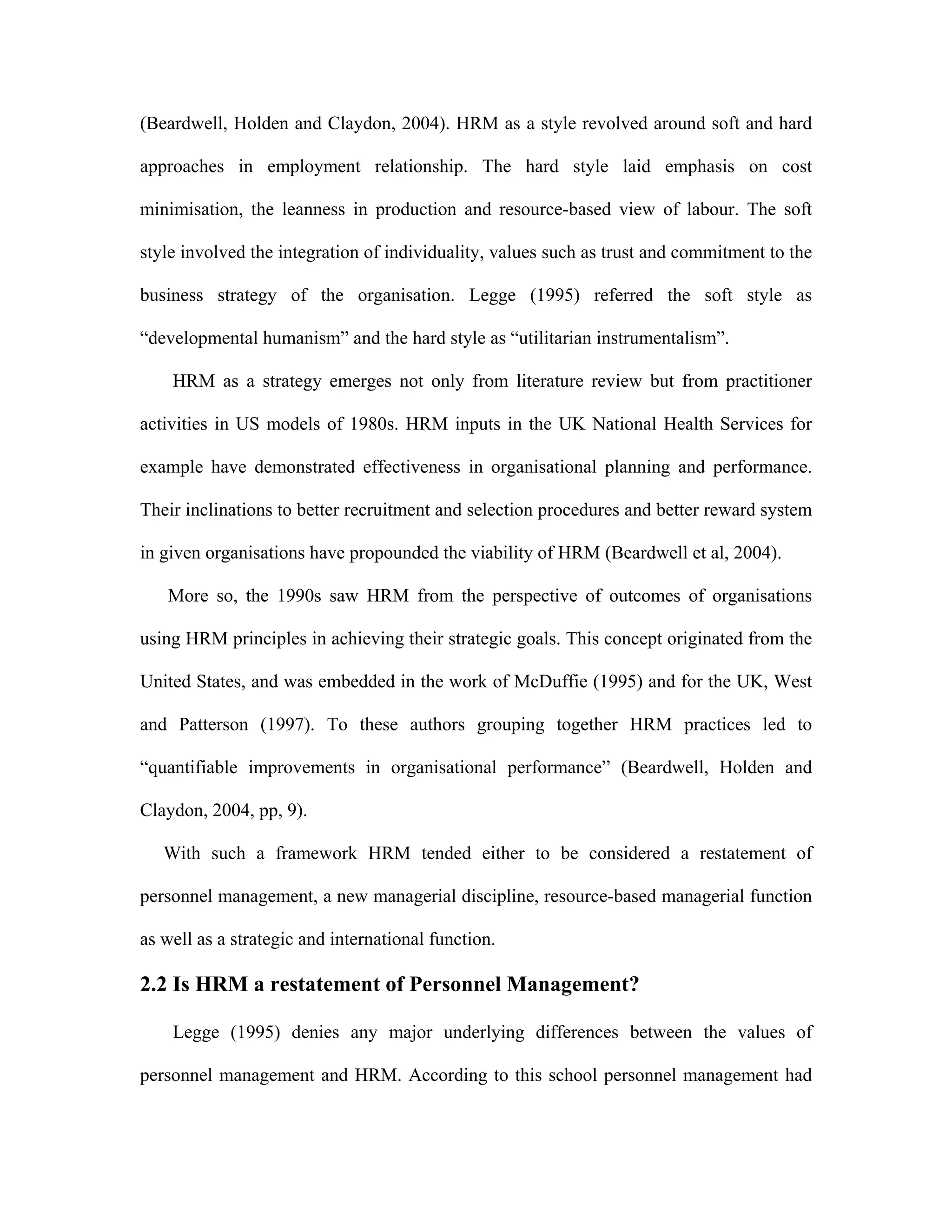 (Beardwell, Holden and Claydon, 2004). HRM as a style revolved around soft and hard
approaches in employment relationship. The hard style laid emphasis on cost
minimisation, the leanness in production and resource-based view of labour. The soft
style involved the integration of individuality, values such as trust and commitment to the
business strategy of the organisation. Legge (1995) referred the soft style as
“developmental humanism” and the hard style as “utilitarian instrumentalism”.
HRM as a strategy emerges not only from literature review but from practitioner
activities in US models of 1980s. HRM inputs in the UK National Health Services for
example have demonstrated effectiveness in organisational planning and performance.
Their inclinations to better recruitment and selection procedures and better reward system
in given organisations have propounded the viability of HRM (Beardwell et al, 2004).
More so, the 1990s saw HRM from the perspective of outcomes of organisations
using HRM principles in achieving their strategic goals. This concept originated from the
United States, and was embedded in the work of McDuffie (1995) and for the UK, West
and Patterson (1997). To these authors grouping together HRM practices led to
“quantifiable improvements in organisational performance” (Beardwell, Holden and
Claydon, 2004, pp, 9).
With such a framework HRM tended either to be considered a restatement of
personnel management, a new managerial discipline, resource-based managerial function
as well as a strategic and international function.
2.2 Is HRM a restatement of Personnel Management?
Legge (1995) denies any major underlying differences between the values of
personnel management and HRM. According to this school personnel management had
 
