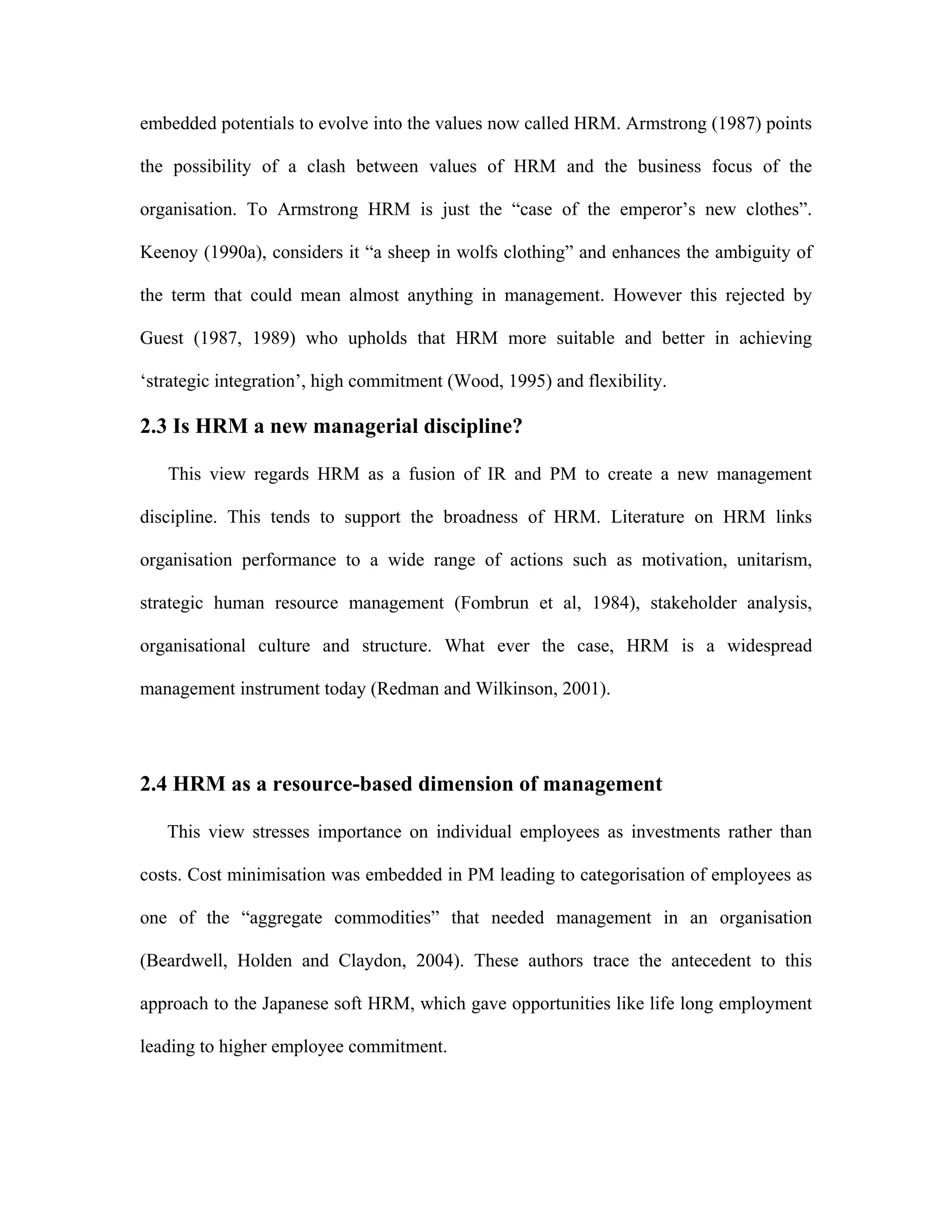 embedded potentials to evolve into the values now called HRM. Armstrong (1987) points
the possibility of a clash between values of HRM and the business focus of the
organisation. To Armstrong HRM is just the “case of the emperor’s new clothes”.
Keenoy (1990a), considers it “a sheep in wolfs clothing” and enhances the ambiguity of
the term that could mean almost anything in management. However this rejected by
Guest (1987, 1989) who upholds that HRM more suitable and better in achieving
‘strategic integration’, high commitment (Wood, 1995) and flexibility.
2.3 Is HRM a new managerial discipline?
This view regards HRM as a fusion of IR and PM to create a new management
discipline. This tends to support the broadness of HRM. Literature on HRM links
organisation performance to a wide range of actions such as motivation, unitarism,
strategic human resource management (Fombrun et al, 1984), stakeholder analysis,
organisational culture and structure. What ever the case, HRM is a widespread
management instrument today (Redman and Wilkinson, 2001).
2.4 HRM as a resource-based dimension of management
This view stresses importance on individual employees as investments rather than
costs. Cost minimisation was embedded in PM leading to categorisation of employees as
one of the “aggregate commodities” that needed management in an organisation
(Beardwell, Holden and Claydon, 2004). These authors trace the antecedent to this
approach to the Japanese soft HRM, which gave opportunities like life long employment
leading to higher employee commitment.
 