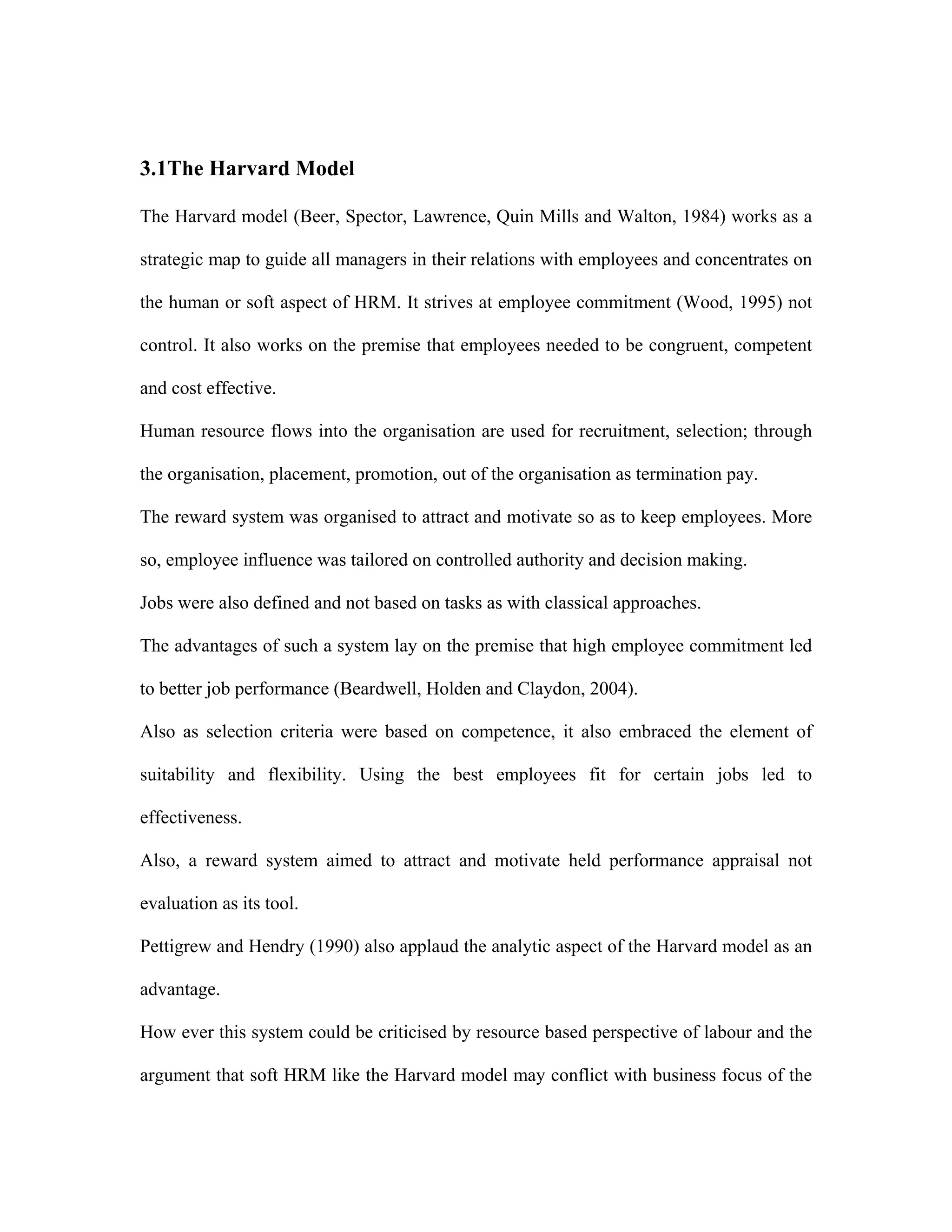 3.1The Harvard Model
The Harvard model (Beer, Spector, Lawrence, Quin Mills and Walton, 1984) works as a
strategic map to guide all managers in their relations with employees and concentrates on
the human or soft aspect of HRM. It strives at employee commitment (Wood, 1995) not
control. It also works on the premise that employees needed to be congruent, competent
and cost effective.
Human resource flows into the organisation are used for recruitment, selection; through
the organisation, placement, promotion, out of the organisation as termination pay.
The reward system was organised to attract and motivate so as to keep employees. More
so, employee influence was tailored on controlled authority and decision making.
Jobs were also defined and not based on tasks as with classical approaches.
The advantages of such a system lay on the premise that high employee commitment led
to better job performance (Beardwell, Holden and Claydon, 2004).
Also as selection criteria were based on competence, it also embraced the element of
suitability and flexibility. Using the best employees fit for certain jobs led to
effectiveness.
Also, a reward system aimed to attract and motivate held performance appraisal not
evaluation as its tool.
Pettigrew and Hendry (1990) also applaud the analytic aspect of the Harvard model as an
advantage.
How ever this system could be criticised by resource based perspective of labour and the
argument that soft HRM like the Harvard model may conflict with business focus of the
 
