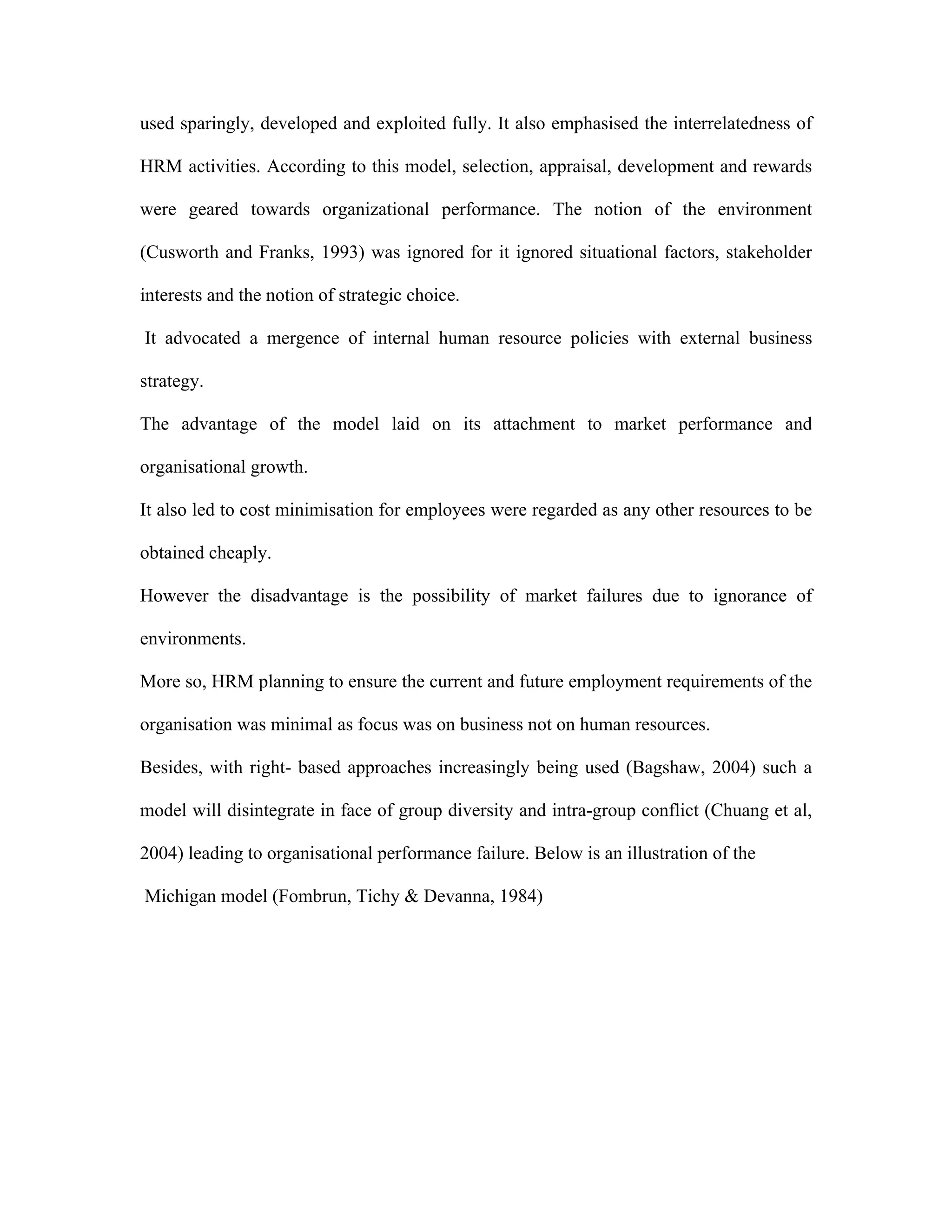 used sparingly, developed and exploited fully. It also emphasised the interrelatedness of
HRM activities. According to this model, selection, appraisal, development and rewards
were geared towards organizational performance. The notion of the environment
(Cusworth and Franks, 1993) was ignored for it ignored situational factors, stakeholder
interests and the notion of strategic choice.
It advocated a mergence of internal human resource policies with external business
strategy.
The advantage of the model laid on its attachment to market performance and
organisational growth.
It also led to cost minimisation for employees were regarded as any other resources to be
obtained cheaply.
However the disadvantage is the possibility of market failures due to ignorance of
environments.
More so, HRM planning to ensure the current and future employment requirements of the
organisation was minimal as focus was on business not on human resources.
Besides, with right- based approaches increasingly being used (Bagshaw, 2004) such a
model will disintegrate in face of group diversity and intra-group conflict (Chuang et al,
2004) leading to organisational performance failure. Below is an illustration of the
Michigan model (Fombrun, Tichy & Devanna, 1984)
 