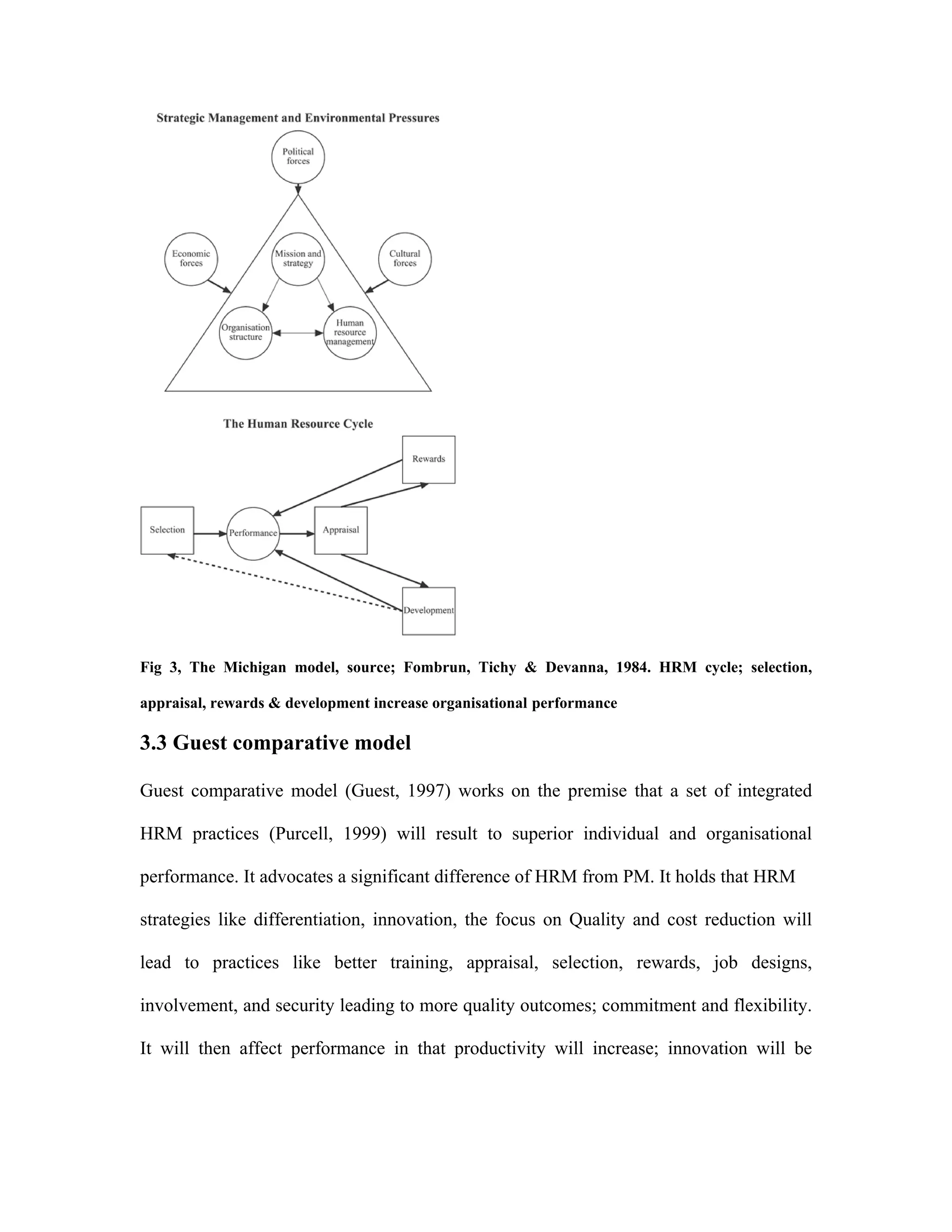 Fig 3, The Michigan model, source; Fombrun, Tichy & Devanna, 1984. HRM cycle; selection,
appraisal, rewards & development increase organisational performance
3.3 Guest comparative model
Guest comparative model (Guest, 1997) works on the premise that a set of integrated
HRM practices (Purcell, 1999) will result to superior individual and organisational
performance. It advocates a significant difference of HRM from PM. It holds that HRM
strategies like differentiation, innovation, the focus on Quality and cost reduction will
lead to practices like better training, appraisal, selection, rewards, job designs,
involvement, and security leading to more quality outcomes; commitment and flexibility.
It will then affect performance in that productivity will increase; innovation will be
 
