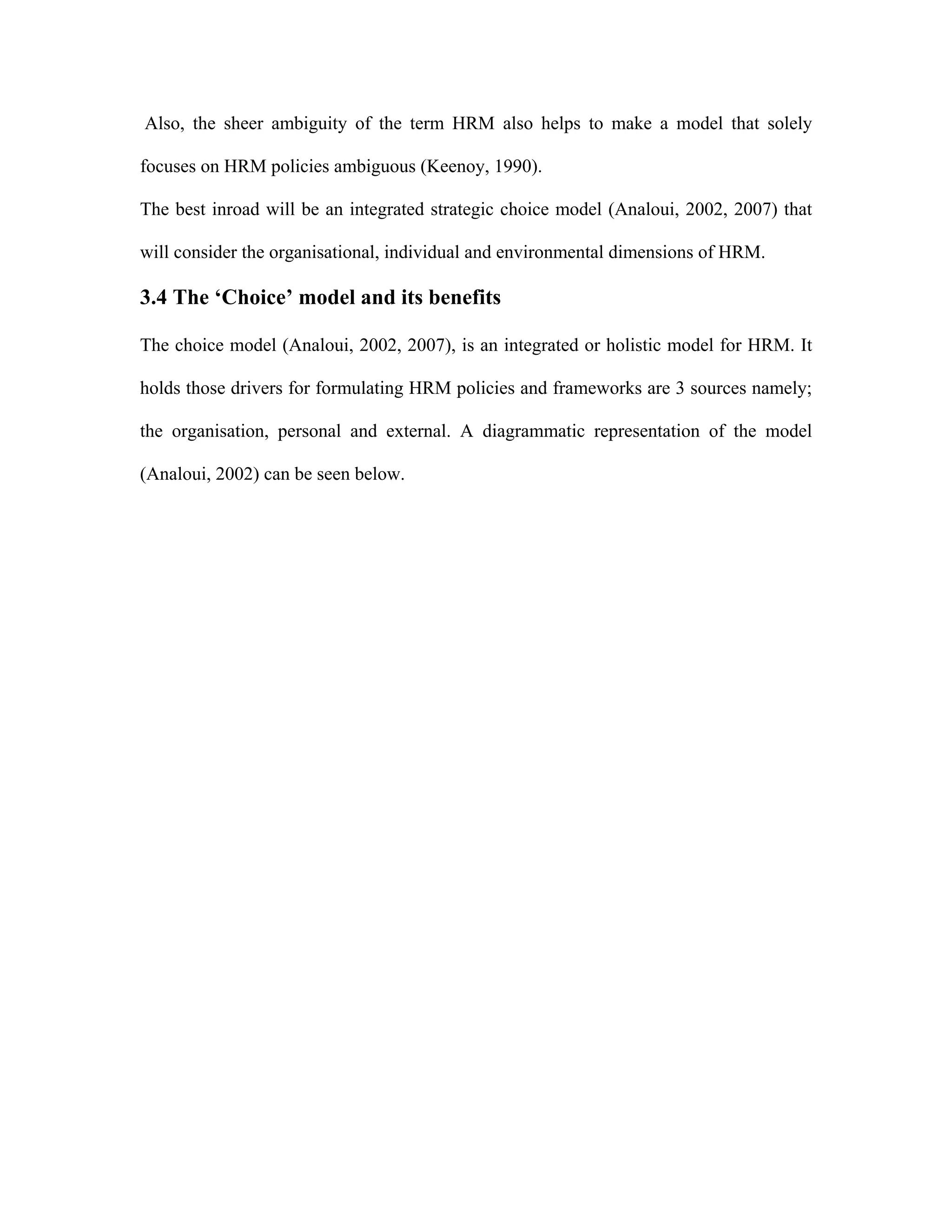 Also, the sheer ambiguity of the term HRM also helps to make a model that solely
focuses on HRM policies ambiguous (Keenoy, 1990).
The best inroad will be an integrated strategic choice model (Analoui, 2002, 2007) that
will consider the organisational, individual and environmental dimensions of HRM.
3.4 The ‘Choice’ model and its benefits
The choice model (Analoui, 2002, 2007), is an integrated or holistic model for HRM. It
holds those drivers for formulating HRM policies and frameworks are 3 sources namely;
the organisation, personal and external. A diagrammatic representation of the model
(Analoui, 2002) can be seen below.
 