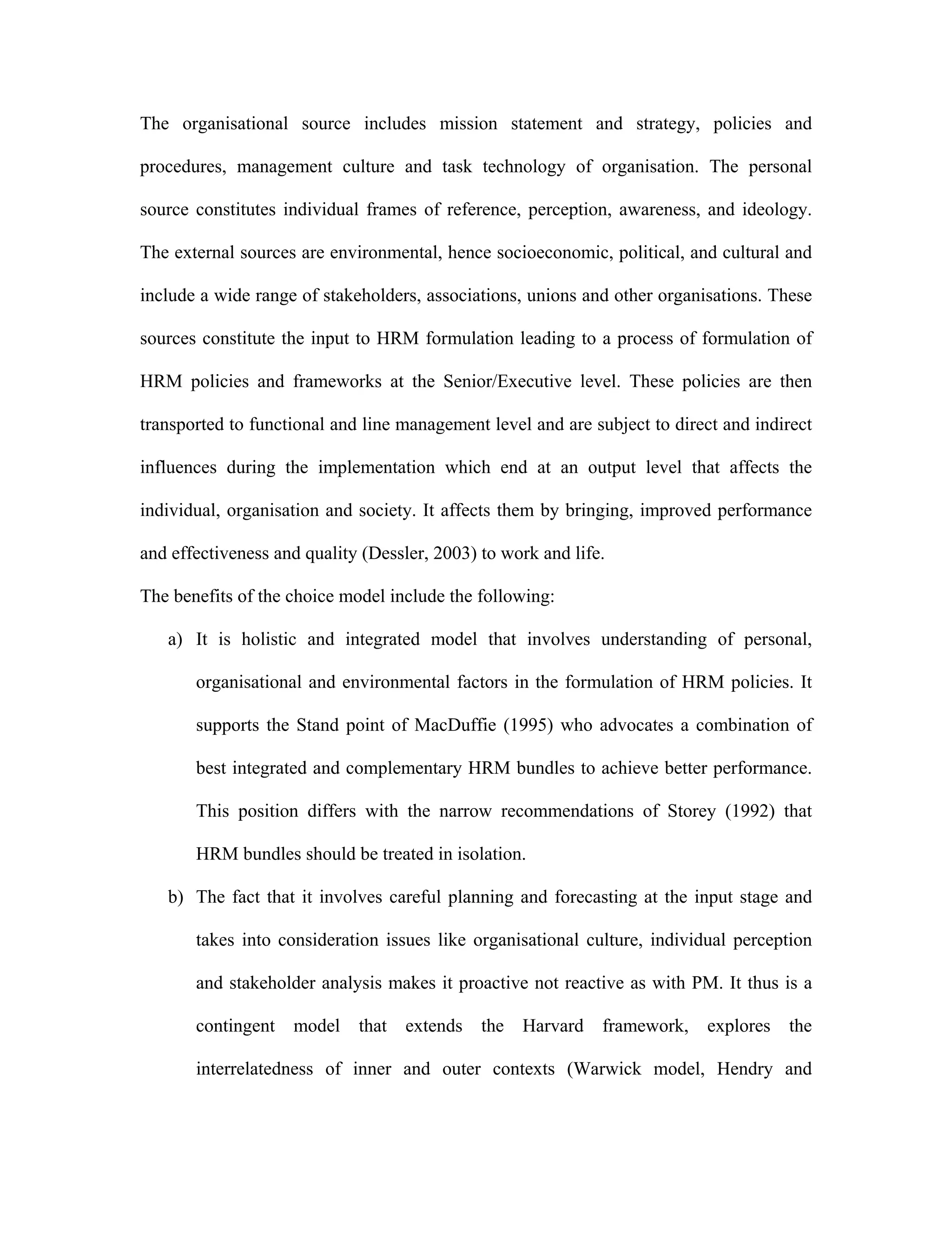 The organisational source includes mission statement and strategy, policies and
procedures, management culture and task technology of organisation. The personal
source constitutes individual frames of reference, perception, awareness, and ideology.
The external sources are environmental, hence socioeconomic, political, and cultural and
include a wide range of stakeholders, associations, unions and other organisations. These
sources constitute the input to HRM formulation leading to a process of formulation of
HRM policies and frameworks at the Senior/Executive level. These policies are then
transported to functional and line management level and are subject to direct and indirect
influences during the implementation which end at an output level that affects the
individual, organisation and society. It affects them by bringing, improved performance
and effectiveness and quality (Dessler, 2003) to work and life.
The benefits of the choice model include the following:
a) It is holistic and integrated model that involves understanding of personal,
organisational and environmental factors in the formulation of HRM policies. It
supports the Stand point of MacDuffie (1995) who advocates a combination of
best integrated and complementary HRM bundles to achieve better performance.
This position differs with the narrow recommendations of Storey (1992) that
HRM bundles should be treated in isolation.
b) The fact that it involves careful planning and forecasting at the input stage and
takes into consideration issues like organisational culture, individual perception
and stakeholder analysis makes it proactive not reactive as with PM. It thus is a
contingent model that extends the Harvard framework, explores the
interrelatedness of inner and outer contexts (Warwick model, Hendry and
 