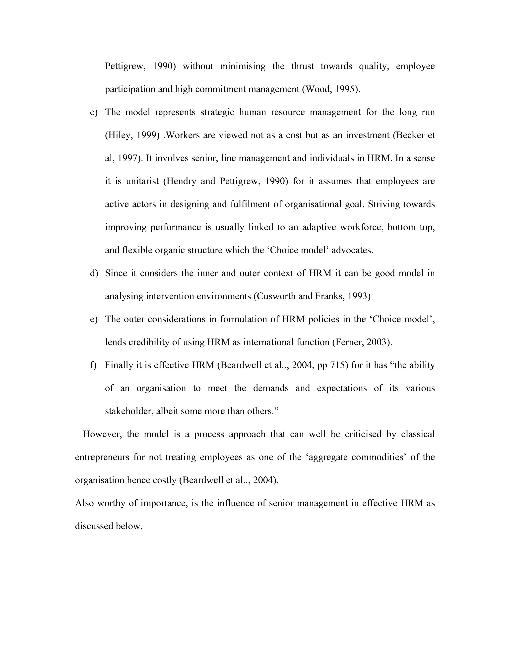 Pettigrew, 1990) without minimising the thrust towards quality, employee
participation and high commitment management (Wood, 1995).
c) The model represents strategic human resource management for the long run
(Hiley, 1999) .Workers are viewed not as a cost but as an investment (Becker et
al, 1997). It involves senior, line management and individuals in HRM. In a sense
it is unitarist (Hendry and Pettigrew, 1990) for it assumes that employees are
active actors in designing and fulfilment of organisational goal. Striving towards
improving performance is usually linked to an adaptive workforce, bottom top,
and flexible organic structure which the ‘Choice model’ advocates.
d) Since it considers the inner and outer context of HRM it can be good model in
analysing intervention environments (Cusworth and Franks, 1993)
e) The outer considerations in formulation of HRM policies in the ‘Choice model’,
lends credibility of using HRM as international function (Ferner, 2003).
f) Finally it is effective HRM (Beardwell et al.., 2004, pp 715) for it has “the ability
of an organisation to meet the demands and expectations of its various
stakeholder, albeit some more than others.”
However, the model is a process approach that can well be criticised by classical
entrepreneurs for not treating employees as one of the ‘aggregate commodities’ of the
organisation hence costly (Beardwell et al.., 2004).
Also worthy of importance, is the influence of senior management in effective HRM as
discussed below.
 