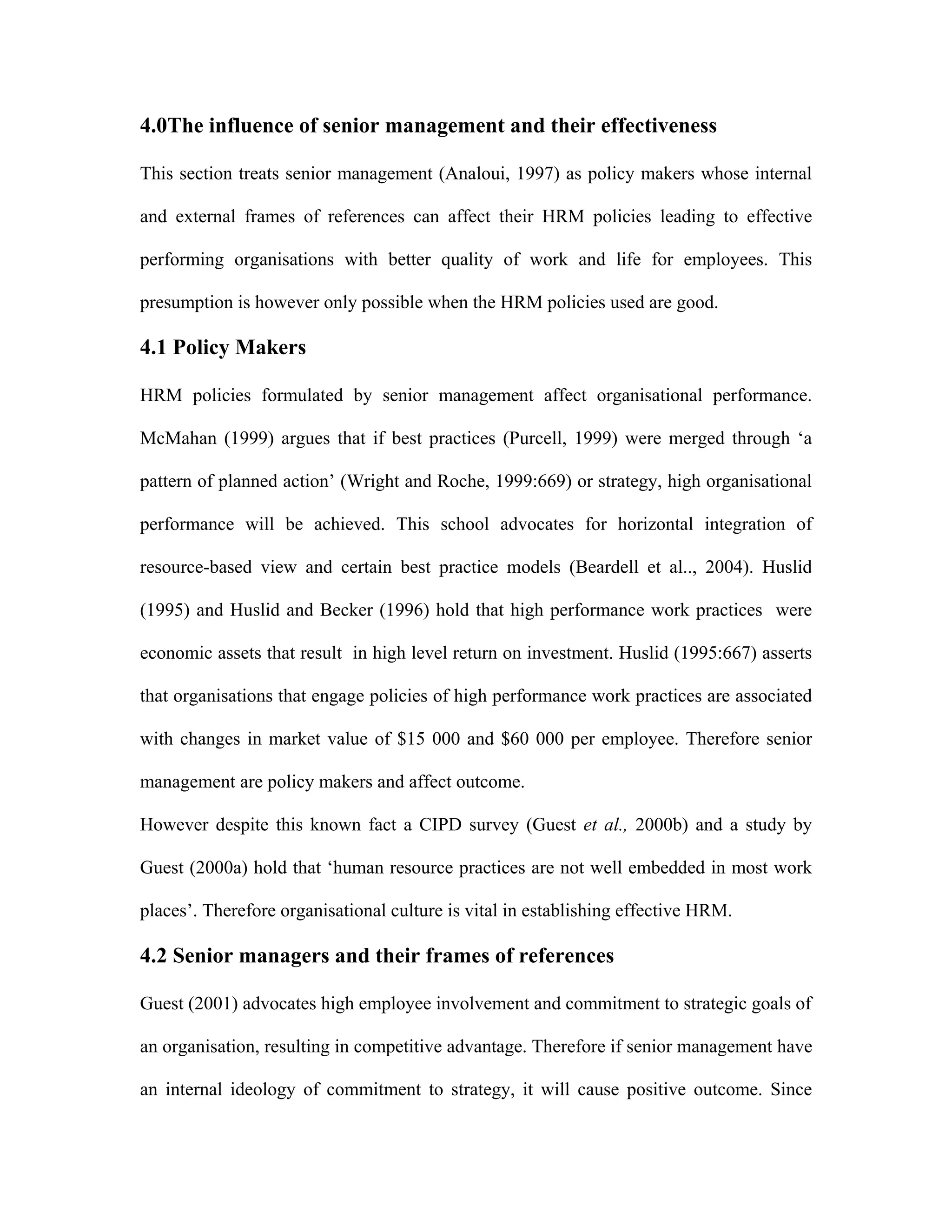 4.0The influence of senior management and their effectiveness
This section treats senior management (Analoui, 1997) as policy makers whose internal
and external frames of references can affect their HRM policies leading to effective
performing organisations with better quality of work and life for employees. This
presumption is however only possible when the HRM policies used are good.
4.1 Policy Makers
HRM policies formulated by senior management affect organisational performance.
McMahan (1999) argues that if best practices (Purcell, 1999) were merged through ‘a
pattern of planned action’ (Wright and Roche, 1999:669) or strategy, high organisational
performance will be achieved. This school advocates for horizontal integration of
resource-based view and certain best practice models (Beardell et al.., 2004). Huslid
(1995) and Huslid and Becker (1996) hold that high performance work practices were
economic assets that result in high level return on investment. Huslid (1995:667) asserts
that organisations that engage policies of high performance work practices are associated
with changes in market value of $15 000 and $60 000 per employee. Therefore senior
management are policy makers and affect outcome.
However despite this known fact a CIPD survey (Guest et al., 2000b) and a study by
Guest (2000a) hold that ‘human resource practices are not well embedded in most work
places’. Therefore organisational culture is vital in establishing effective HRM.
4.2 Senior managers and their frames of references
Guest (2001) advocates high employee involvement and commitment to strategic goals of
an organisation, resulting in competitive advantage. Therefore if senior management have
an internal ideology of commitment to strategy, it will cause positive outcome. Since
 