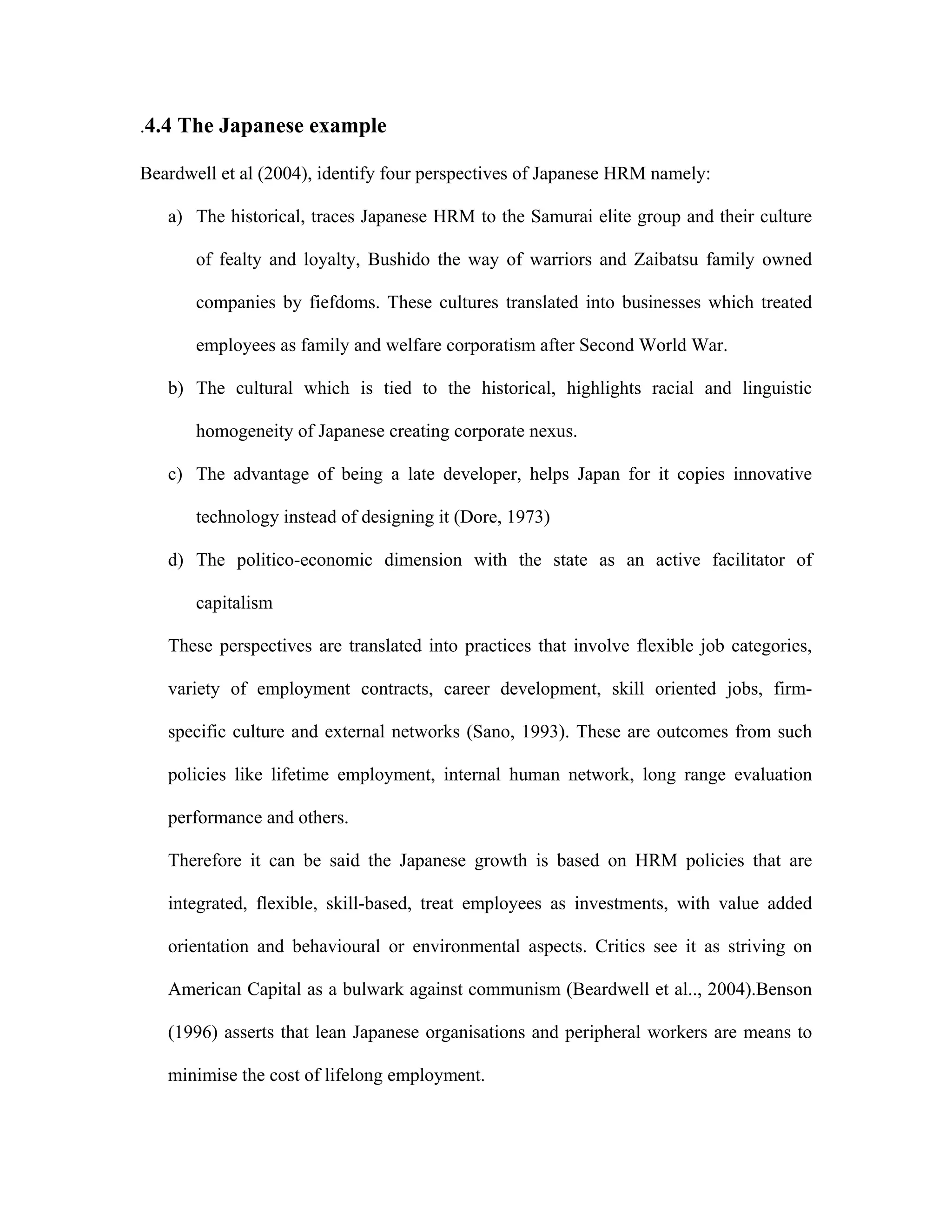 .4.4 The Japanese example
Beardwell et al (2004), identify four perspectives of Japanese HRM namely:
a) The historical, traces Japanese HRM to the Samurai elite group and their culture
of fealty and loyalty, Bushido the way of warriors and Zaibatsu family owned
companies by fiefdoms. These cultures translated into businesses which treated
employees as family and welfare corporatism after Second World War.
b) The cultural which is tied to the historical, highlights racial and linguistic
homogeneity of Japanese creating corporate nexus.
c) The advantage of being a late developer, helps Japan for it copies innovative
technology instead of designing it (Dore, 1973)
d) The politico-economic dimension with the state as an active facilitator of
capitalism
These perspectives are translated into practices that involve flexible job categories,
variety of employment contracts, career development, skill oriented jobs, firm-
specific culture and external networks (Sano, 1993). These are outcomes from such
policies like lifetime employment, internal human network, long range evaluation
performance and others.
Therefore it can be said the Japanese growth is based on HRM policies that are
integrated, flexible, skill-based, treat employees as investments, with value added
orientation and behavioural or environmental aspects. Critics see it as striving on
American Capital as a bulwark against communism (Beardwell et al.., 2004).Benson
(1996) asserts that lean Japanese organisations and peripheral workers are means to
minimise the cost of lifelong employment.
 