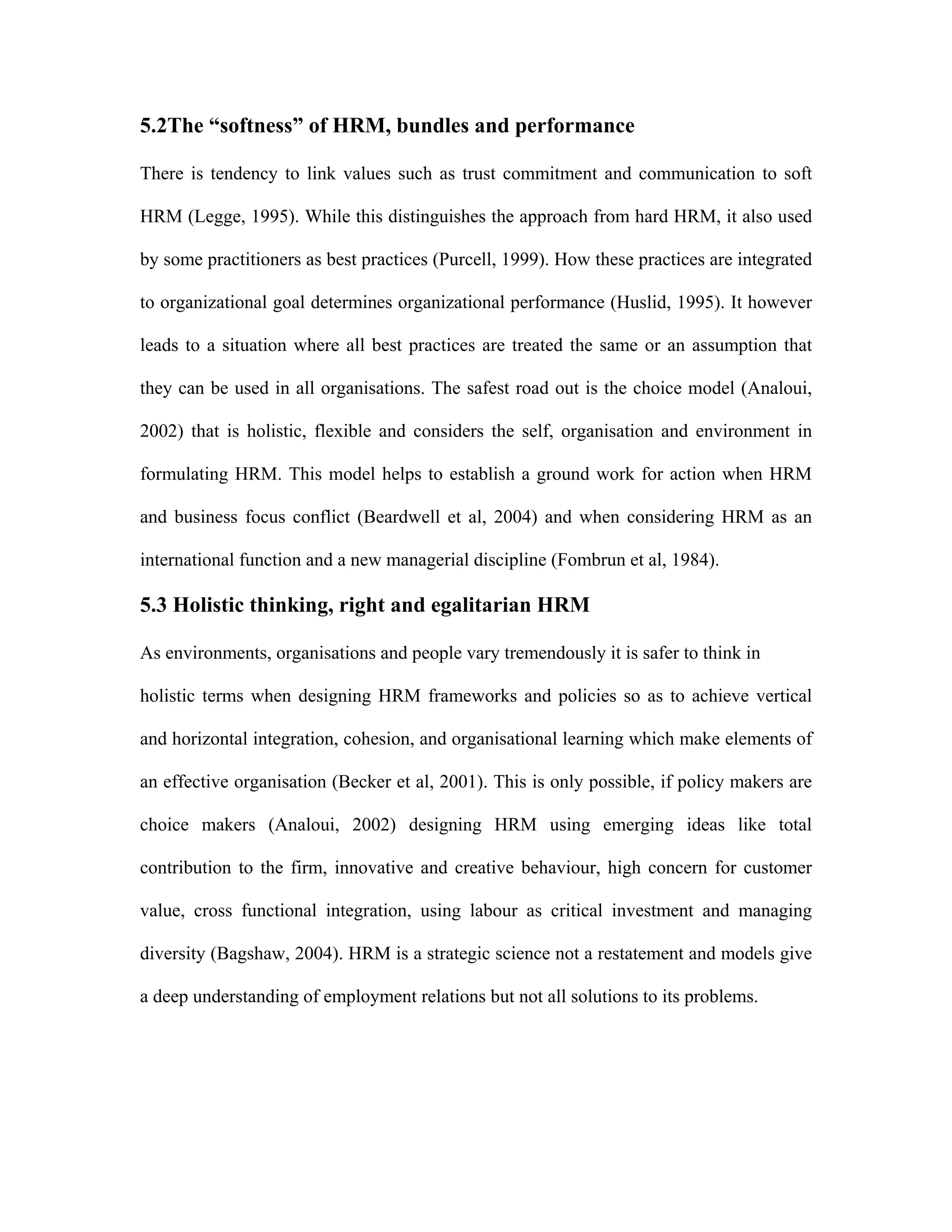 5.2The “softness” of HRM, bundles and performance
There is tendency to link values such as trust commitment and communication to soft
HRM (Legge, 1995). While this distinguishes the approach from hard HRM, it also used
by some practitioners as best practices (Purcell, 1999). How these practices are integrated
to organizational goal determines organizational performance (Huslid, 1995). It however
leads to a situation where all best practices are treated the same or an assumption that
they can be used in all organisations. The safest road out is the choice model (Analoui,
2002) that is holistic, flexible and considers the self, organisation and environment in
formulating HRM. This model helps to establish a ground work for action when HRM
and business focus conflict (Beardwell et al, 2004) and when considering HRM as an
international function and a new managerial discipline (Fombrun et al, 1984).
5.3 Holistic thinking, right and egalitarian HRM
As environments, organisations and people vary tremendously it is safer to think in
holistic terms when designing HRM frameworks and policies so as to achieve vertical
and horizontal integration, cohesion, and organisational learning which make elements of
an effective organisation (Becker et al, 2001). This is only possible, if policy makers are
choice makers (Analoui, 2002) designing HRM using emerging ideas like total
contribution to the firm, innovative and creative behaviour, high concern for customer
value, cross functional integration, using labour as critical investment and managing
diversity (Bagshaw, 2004). HRM is a strategic science not a restatement and models give
a deep understanding of employment relations but not all solutions to its problems.
 