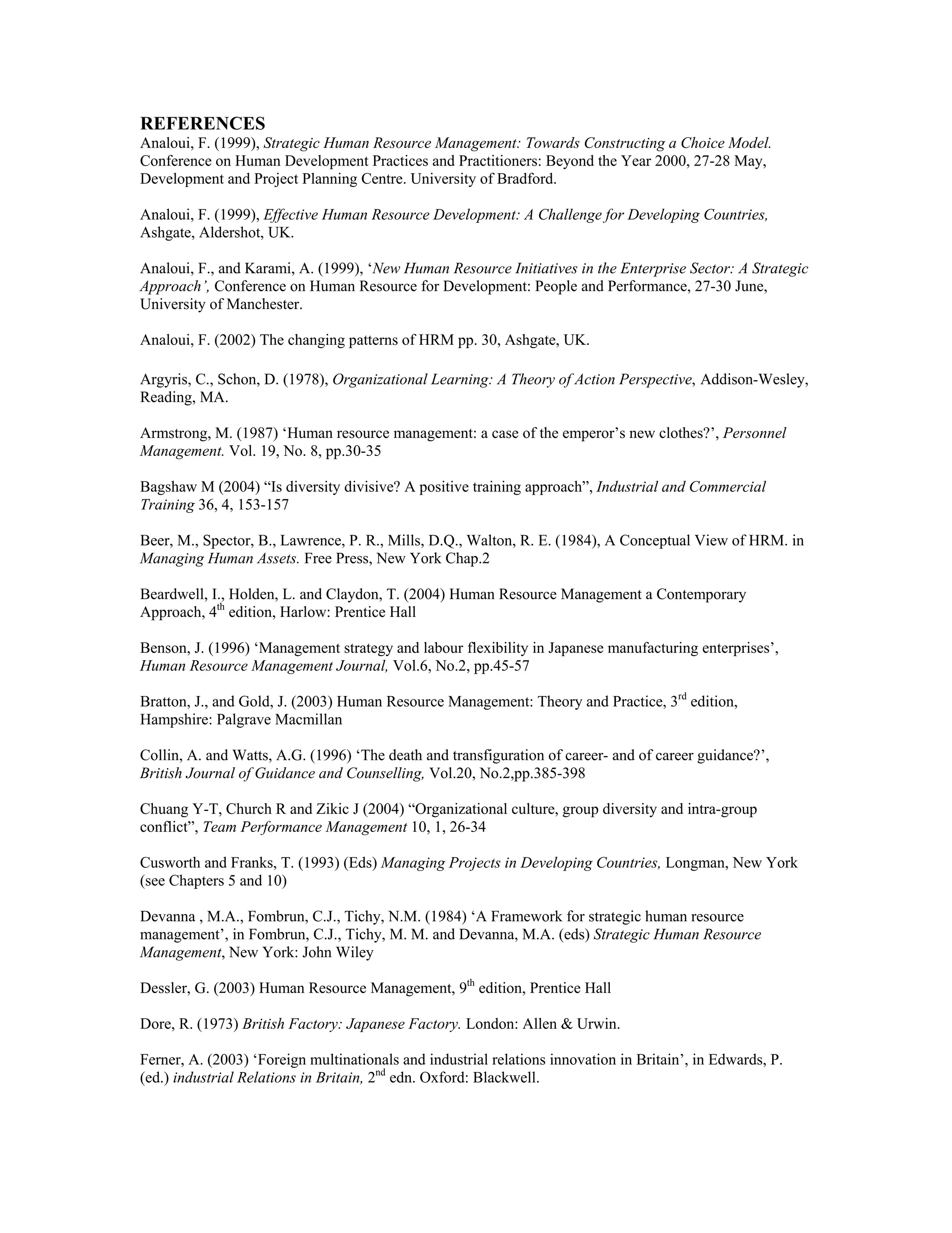 REFERENCES
Analoui, F. (1999), Strategic Human Resource Management: Towards Constructing a Choice Model.
Conference on Human Development Practices and Practitioners: Beyond the Year 2000, 27-28 May,
Development and Project Planning Centre. University of Bradford.
Analoui, F. (1999), Effective Human Resource Development: A Challenge for Developing Countries,
Ashgate, Aldershot, UK.
Analoui, F., and Karami, A. (1999), ‘New Human Resource Initiatives in the Enterprise Sector: A Strategic
Approach’, Conference on Human Resource for Development: People and Performance, 27-30 June,
University of Manchester.
Analoui, F. (2002) The changing patterns of HRM pp. 30, Ashgate, UK.
Argyris, C., Schon, D. (1978), Organizational Learning: A Theory of Action Perspective, Addison-Wesley,
Reading, MA.
Armstrong, M. (1987) ‘Human resource management: a case of the emperor’s new clothes?’, Personnel
Management. Vol. 19, No. 8, pp.30-35
Bagshaw M (2004) “Is diversity divisive? A positive training approach”, Industrial and Commercial
Training 36, 4, 153-157
Beer, M., Spector, B., Lawrence, P. R., Mills, D.Q., Walton, R. E. (1984), A Conceptual View of HRM. in
Managing Human Assets. Free Press, New York Chap.2
Beardwell, I., Holden, L. and Claydon, T. (2004) Human Resource Management a Contemporary
Approach, 4th
edition, Harlow: Prentice Hall
Benson, J. (1996) ‘Management strategy and labour flexibility in Japanese manufacturing enterprises’,
Human Resource Management Journal, Vol.6, No.2, pp.45-57
Bratton, J., and Gold, J. (2003) Human Resource Management: Theory and Practice, 3rd
edition,
Hampshire: Palgrave Macmillan
Collin, A. and Watts, A.G. (1996) ‘The death and transfiguration of career- and of career guidance?’,
British Journal of Guidance and Counselling, Vol.20, No.2,pp.385-398
Chuang Y-T, Church R and Zikic J (2004) “Organizational culture, group diversity and intra-group
conflict”, Team Performance Management 10, 1, 26-34
Cusworth and Franks, T. (1993) (Eds) Managing Projects in Developing Countries, Longman, New York
(see Chapters 5 and 10)
Devanna , M.A., Fombrun, C.J., Tichy, N.M. (1984) ‘A Framework for strategic human resource
management’, in Fombrun, C.J., Tichy, M. M. and Devanna, M.A. (eds) Strategic Human Resource
Management, New York: John Wiley
Dessler, G. (2003) Human Resource Management, 9th
edition, Prentice Hall
Dore, R. (1973) British Factory: Japanese Factory. London: Allen & Urwin.
Ferner, A. (2003) ‘Foreign multinationals and industrial relations innovation in Britain’, in Edwards, P.
(ed.) industrial Relations in Britain, 2nd
edn. Oxford: Blackwell.
 