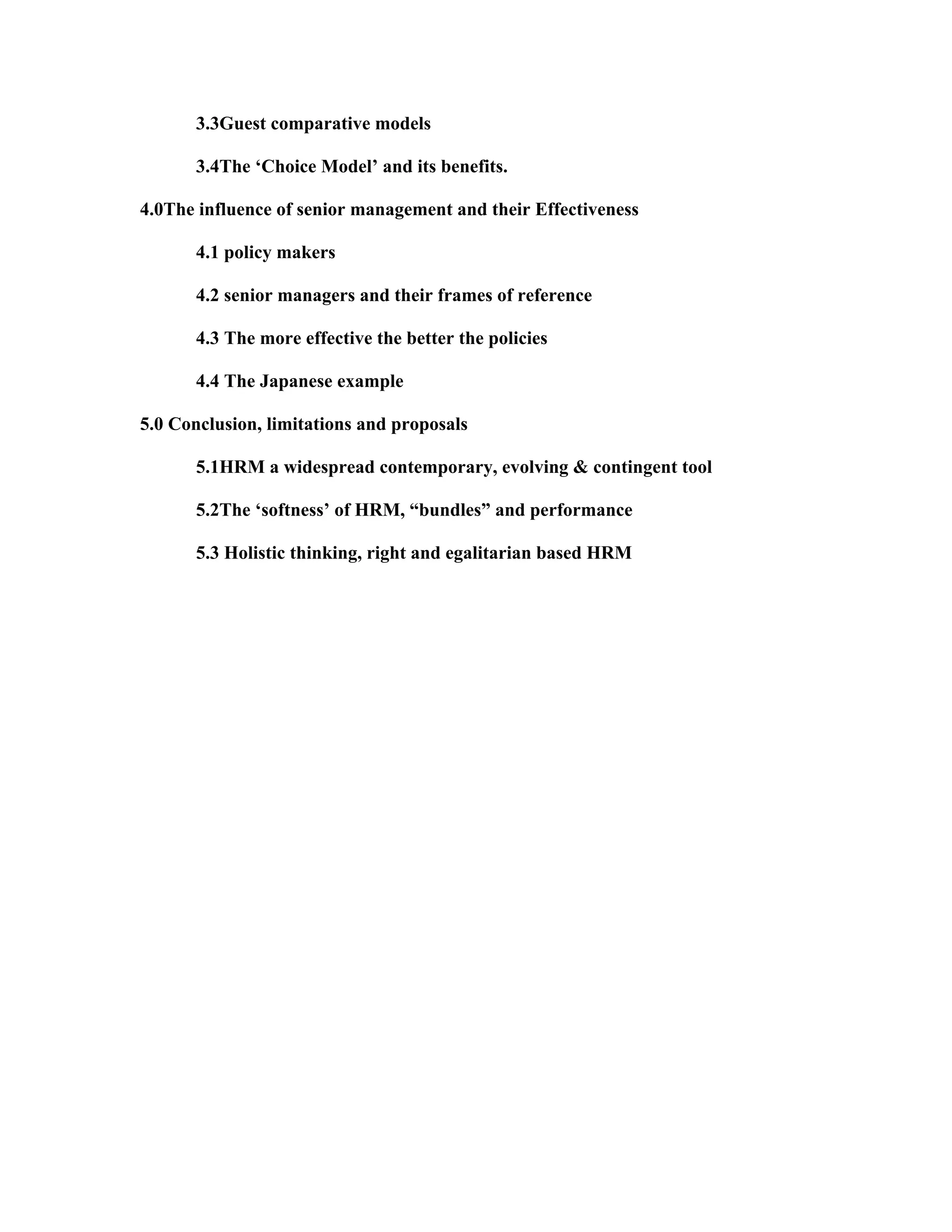 3.3Guest comparative models
3.4The ‘Choice Model’ and its benefits.
4.0The influence of senior management and their Effectiveness
4.1 policy makers
4.2 senior managers and their frames of reference
4.3 The more effective the better the policies
4.4 The Japanese example
5.0 Conclusion, limitations and proposals
5.1HRM a widespread contemporary, evolving & contingent tool
5.2The ‘softness’ of HRM, “bundles” and performance
5.3 Holistic thinking, right and egalitarian based HRM
 