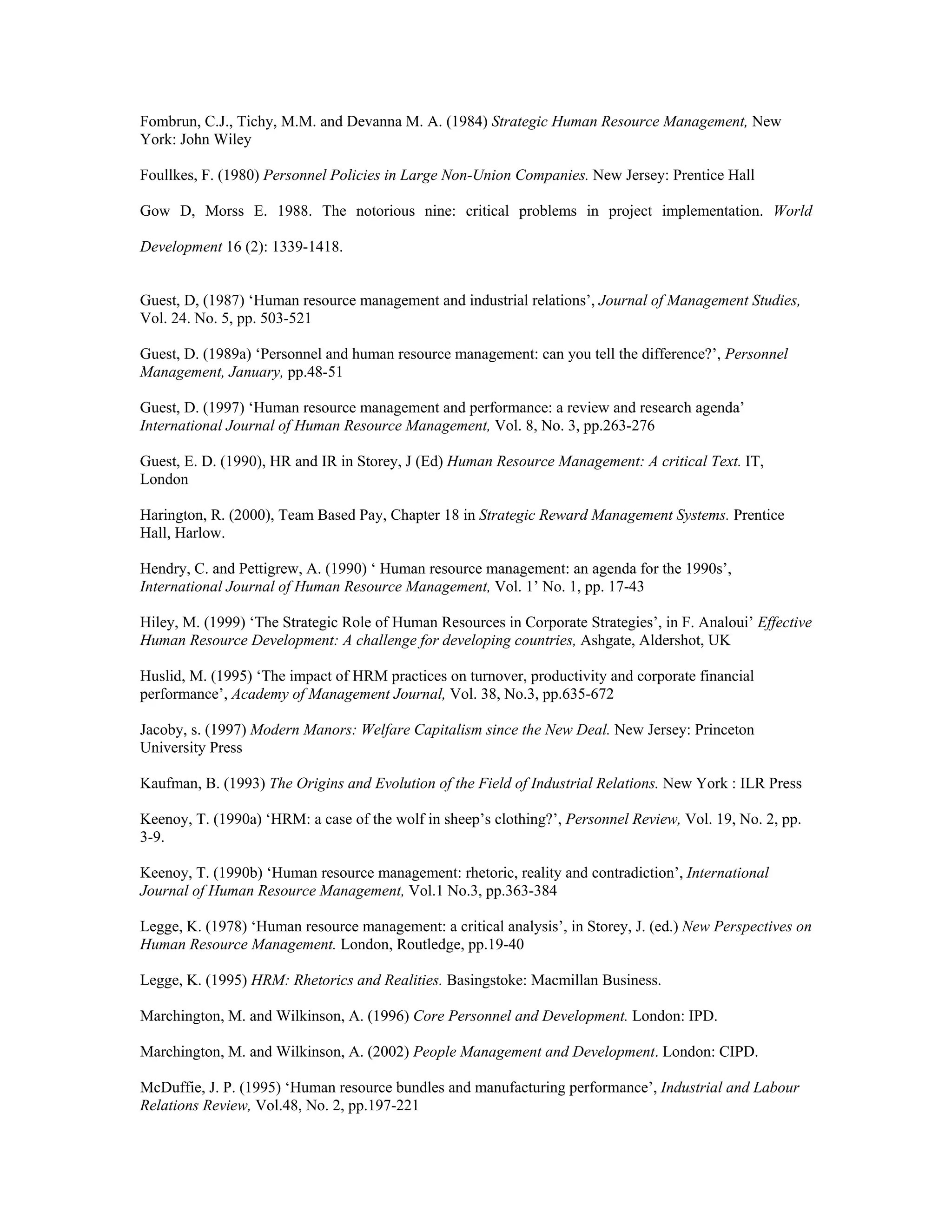 Fombrun, C.J., Tichy, M.M. and Devanna M. A. (1984) Strategic Human Resource Management, New
York: John Wiley
Foullkes, F. (1980) Personnel Policies in Large Non-Union Companies. New Jersey: Prentice Hall
Gow D, Morss E. 1988. The notorious nine: critical problems in project implementation. World
Development 16 (2): 1339-1418.
Guest, D, (1987) ‘Human resource management and industrial relations’, Journal of Management Studies,
Vol. 24. No. 5, pp. 503-521
Guest, D. (1989a) ‘Personnel and human resource management: can you tell the difference?’, Personnel
Management, January, pp.48-51
Guest, D. (1997) ‘Human resource management and performance: a review and research agenda’
International Journal of Human Resource Management, Vol. 8, No. 3, pp.263-276
Guest, E. D. (1990), HR and IR in Storey, J (Ed) Human Resource Management: A critical Text. IT,
London
Harington, R. (2000), Team Based Pay, Chapter 18 in Strategic Reward Management Systems. Prentice
Hall, Harlow.
Hendry, C. and Pettigrew, A. (1990) ‘ Human resource management: an agenda for the 1990s’,
International Journal of Human Resource Management, Vol. 1’ No. 1, pp. 17-43
Hiley, M. (1999) ‘The Strategic Role of Human Resources in Corporate Strategies’, in F. Analoui’ Effective
Human Resource Development: A challenge for developing countries, Ashgate, Aldershot, UK
Huslid, M. (1995) ‘The impact of HRM practices on turnover, productivity and corporate financial
performance’, Academy of Management Journal, Vol. 38, No.3, pp.635-672
Jacoby, s. (1997) Modern Manors: Welfare Capitalism since the New Deal. New Jersey: Princeton
University Press
Kaufman, B. (1993) The Origins and Evolution of the Field of Industrial Relations. New York : ILR Press
Keenoy, T. (1990a) ‘HRM: a case of the wolf in sheep’s clothing?’, Personnel Review, Vol. 19, No. 2, pp.
3-9.
Keenoy, T. (1990b) ‘Human resource management: rhetoric, reality and contradiction’, International
Journal of Human Resource Management, Vol.1 No.3, pp.363-384
Legge, K. (1978) ‘Human resource management: a critical analysis’, in Storey, J. (ed.) New Perspectives on
Human Resource Management. London, Routledge, pp.19-40
Legge, K. (1995) HRM: Rhetorics and Realities. Basingstoke: Macmillan Business.
Marchington, M. and Wilkinson, A. (1996) Core Personnel and Development. London: IPD.
Marchington, M. and Wilkinson, A. (2002) People Management and Development. London: CIPD.
McDuffie, J. P. (1995) ‘Human resource bundles and manufacturing performance’, Industrial and Labour
Relations Review, Vol.48, No. 2, pp.197-221
 