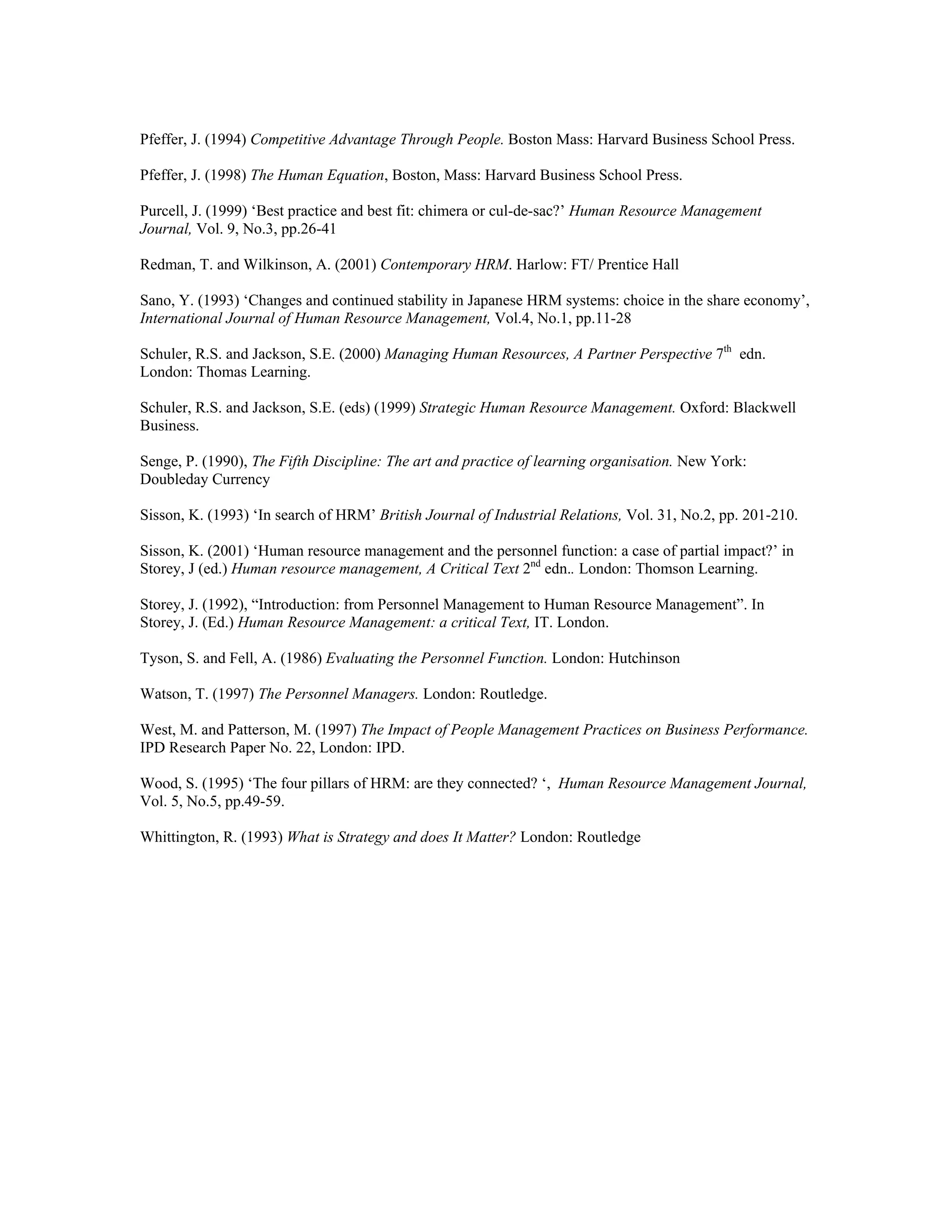 Pfeffer, J. (1994) Competitive Advantage Through People. Boston Mass: Harvard Business School Press.
Pfeffer, J. (1998) The Human Equation, Boston, Mass: Harvard Business School Press.
Purcell, J. (1999) ‘Best practice and best fit: chimera or cul-de-sac?’ Human Resource Management
Journal, Vol. 9, No.3, pp.26-41
Redman, T. and Wilkinson, A. (2001) Contemporary HRM. Harlow: FT/ Prentice Hall
Sano, Y. (1993) ‘Changes and continued stability in Japanese HRM systems: choice in the share economy’,
International Journal of Human Resource Management, Vol.4, No.1, pp.11-28
Schuler, R.S. and Jackson, S.E. (2000) Managing Human Resources, A Partner Perspective 7th
edn.
London: Thomas Learning.
Schuler, R.S. and Jackson, S.E. (eds) (1999) Strategic Human Resource Management. Oxford: Blackwell
Business.
Senge, P. (1990), The Fifth Discipline: The art and practice of learning organisation. New York:
Doubleday Currency
Sisson, K. (1993) ‘In search of HRM’ British Journal of Industrial Relations, Vol. 31, No.2, pp. 201-210.
Sisson, K. (2001) ‘Human resource management and the personnel function: a case of partial impact?’ in
Storey, J (ed.) Human resource management, A Critical Text 2nd
edn.. London: Thomson Learning.
Storey, J. (1992), “Introduction: from Personnel Management to Human Resource Management”. In
Storey, J. (Ed.) Human Resource Management: a critical Text, IT. London.
Tyson, S. and Fell, A. (1986) Evaluating the Personnel Function. London: Hutchinson
Watson, T. (1997) The Personnel Managers. London: Routledge.
West, M. and Patterson, M. (1997) The Impact of People Management Practices on Business Performance.
IPD Research Paper No. 22, London: IPD.
Wood, S. (1995) ‘The four pillars of HRM: are they connected? ‘, Human Resource Management Journal,
Vol. 5, No.5, pp.49-59.
Whittington, R. (1993) What is Strategy and does It Matter? London: Routledge
 