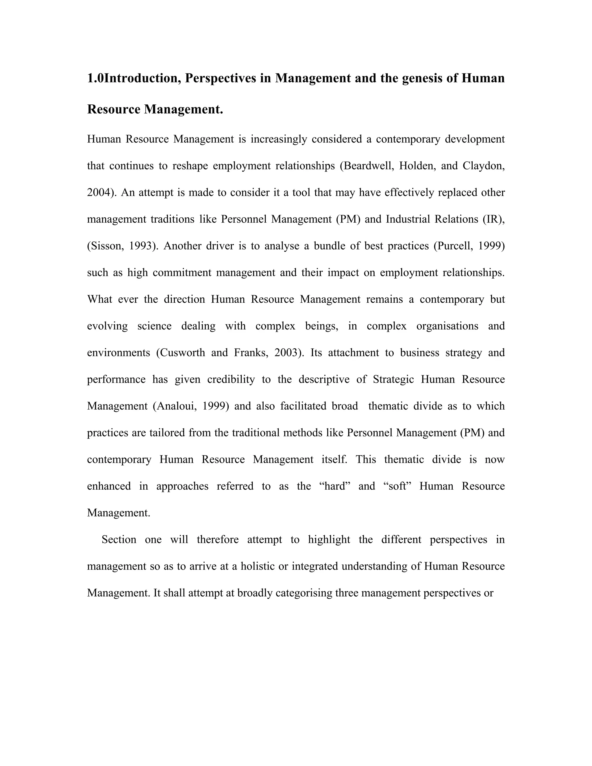 1.0Introduction, Perspectives in Management and the genesis of Human
Resource Management.
Human Resource Management is increasingly considered a contemporary development
that continues to reshape employment relationships (Beardwell, Holden, and Claydon,
2004). An attempt is made to consider it a tool that may have effectively replaced other
management traditions like Personnel Management (PM) and Industrial Relations (IR),
(Sisson, 1993). Another driver is to analyse a bundle of best practices (Purcell, 1999)
such as high commitment management and their impact on employment relationships.
What ever the direction Human Resource Management remains a contemporary but
evolving science dealing with complex beings, in complex organisations and
environments (Cusworth and Franks, 2003). Its attachment to business strategy and
performance has given credibility to the descriptive of Strategic Human Resource
Management (Analoui, 1999) and also facilitated broad thematic divide as to which
practices are tailored from the traditional methods like Personnel Management (PM) and
contemporary Human Resource Management itself. This thematic divide is now
enhanced in approaches referred to as the “hard” and “soft” Human Resource
Management.
Section one will therefore attempt to highlight the different perspectives in
management so as to arrive at a holistic or integrated understanding of Human Resource
Management. It shall attempt at broadly categorising three management perspectives or
 
