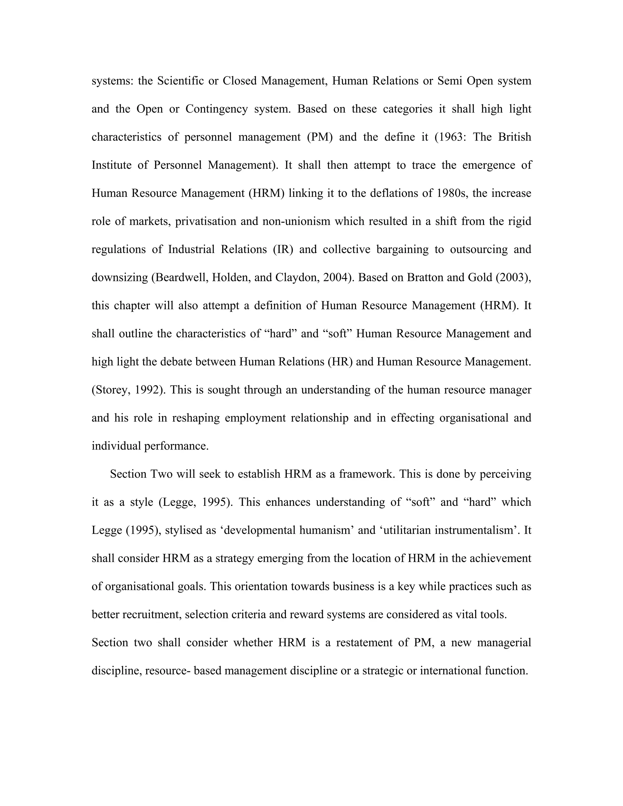 systems: the Scientific or Closed Management, Human Relations or Semi Open system
and the Open or Contingency system. Based on these categories it shall high light
characteristics of personnel management (PM) and the define it (1963: The British
Institute of Personnel Management). It shall then attempt to trace the emergence of
Human Resource Management (HRM) linking it to the deflations of 1980s, the increase
role of markets, privatisation and non-unionism which resulted in a shift from the rigid
regulations of Industrial Relations (IR) and collective bargaining to outsourcing and
downsizing (Beardwell, Holden, and Claydon, 2004). Based on Bratton and Gold (2003),
this chapter will also attempt a definition of Human Resource Management (HRM). It
shall outline the characteristics of “hard” and “soft” Human Resource Management and
high light the debate between Human Relations (HR) and Human Resource Management.
(Storey, 1992). This is sought through an understanding of the human resource manager
and his role in reshaping employment relationship and in effecting organisational and
individual performance.
Section Two will seek to establish HRM as a framework. This is done by perceiving
it as a style (Legge, 1995). This enhances understanding of “soft” and “hard” which
Legge (1995), stylised as ‘developmental humanism’ and ‘utilitarian instrumentalism’. It
shall consider HRM as a strategy emerging from the location of HRM in the achievement
of organisational goals. This orientation towards business is a key while practices such as
better recruitment, selection criteria and reward systems are considered as vital tools.
Section two shall consider whether HRM is a restatement of PM, a new managerial
discipline, resource- based management discipline or a strategic or international function.
 