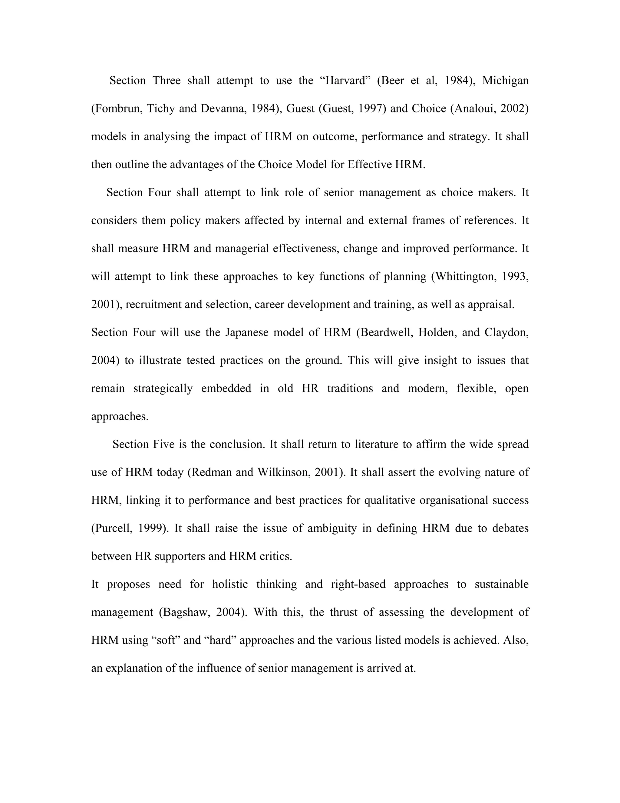 Section Three shall attempt to use the “Harvard” (Beer et al, 1984), Michigan
(Fombrun, Tichy and Devanna, 1984), Guest (Guest, 1997) and Choice (Analoui, 2002)
models in analysing the impact of HRM on outcome, performance and strategy. It shall
then outline the advantages of the Choice Model for Effective HRM.
Section Four shall attempt to link role of senior management as choice makers. It
considers them policy makers affected by internal and external frames of references. It
shall measure HRM and managerial effectiveness, change and improved performance. It
will attempt to link these approaches to key functions of planning (Whittington, 1993,
2001), recruitment and selection, career development and training, as well as appraisal.
Section Four will use the Japanese model of HRM (Beardwell, Holden, and Claydon,
2004) to illustrate tested practices on the ground. This will give insight to issues that
remain strategically embedded in old HR traditions and modern, flexible, open
approaches.
Section Five is the conclusion. It shall return to literature to affirm the wide spread
use of HRM today (Redman and Wilkinson, 2001). It shall assert the evolving nature of
HRM, linking it to performance and best practices for qualitative organisational success
(Purcell, 1999). It shall raise the issue of ambiguity in defining HRM due to debates
between HR supporters and HRM critics.
It proposes need for holistic thinking and right-based approaches to sustainable
management (Bagshaw, 2004). With this, the thrust of assessing the development of
HRM using “soft” and “hard” approaches and the various listed models is achieved. Also,
an explanation of the influence of senior management is arrived at.
 