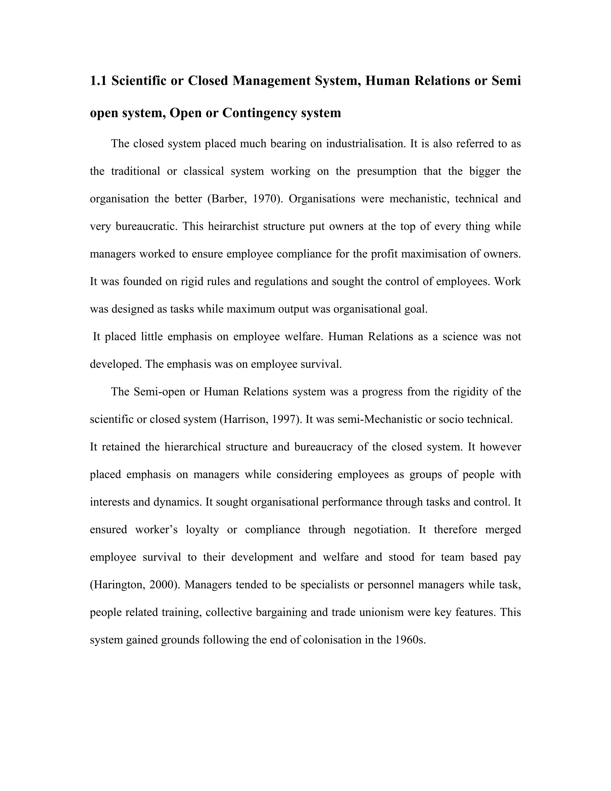 1.1 Scientific or Closed Management System, Human Relations or Semi
open system, Open or Contingency system
The closed system placed much bearing on industrialisation. It is also referred to as
the traditional or classical system working on the presumption that the bigger the
organisation the better (Barber, 1970). Organisations were mechanistic, technical and
very bureaucratic. This heirarchist structure put owners at the top of every thing while
managers worked to ensure employee compliance for the profit maximisation of owners.
It was founded on rigid rules and regulations and sought the control of employees. Work
was designed as tasks while maximum output was organisational goal.
It placed little emphasis on employee welfare. Human Relations as a science was not
developed. The emphasis was on employee survival.
The Semi-open or Human Relations system was a progress from the rigidity of the
scientific or closed system (Harrison, 1997). It was semi-Mechanistic or socio technical.
It retained the hierarchical structure and bureaucracy of the closed system. It however
placed emphasis on managers while considering employees as groups of people with
interests and dynamics. It sought organisational performance through tasks and control. It
ensured worker’s loyalty or compliance through negotiation. It therefore merged
employee survival to their development and welfare and stood for team based pay
(Harington, 2000). Managers tended to be specialists or personnel managers while task,
people related training, collective bargaining and trade unionism were key features. This
system gained grounds following the end of colonisation in the 1960s.
 