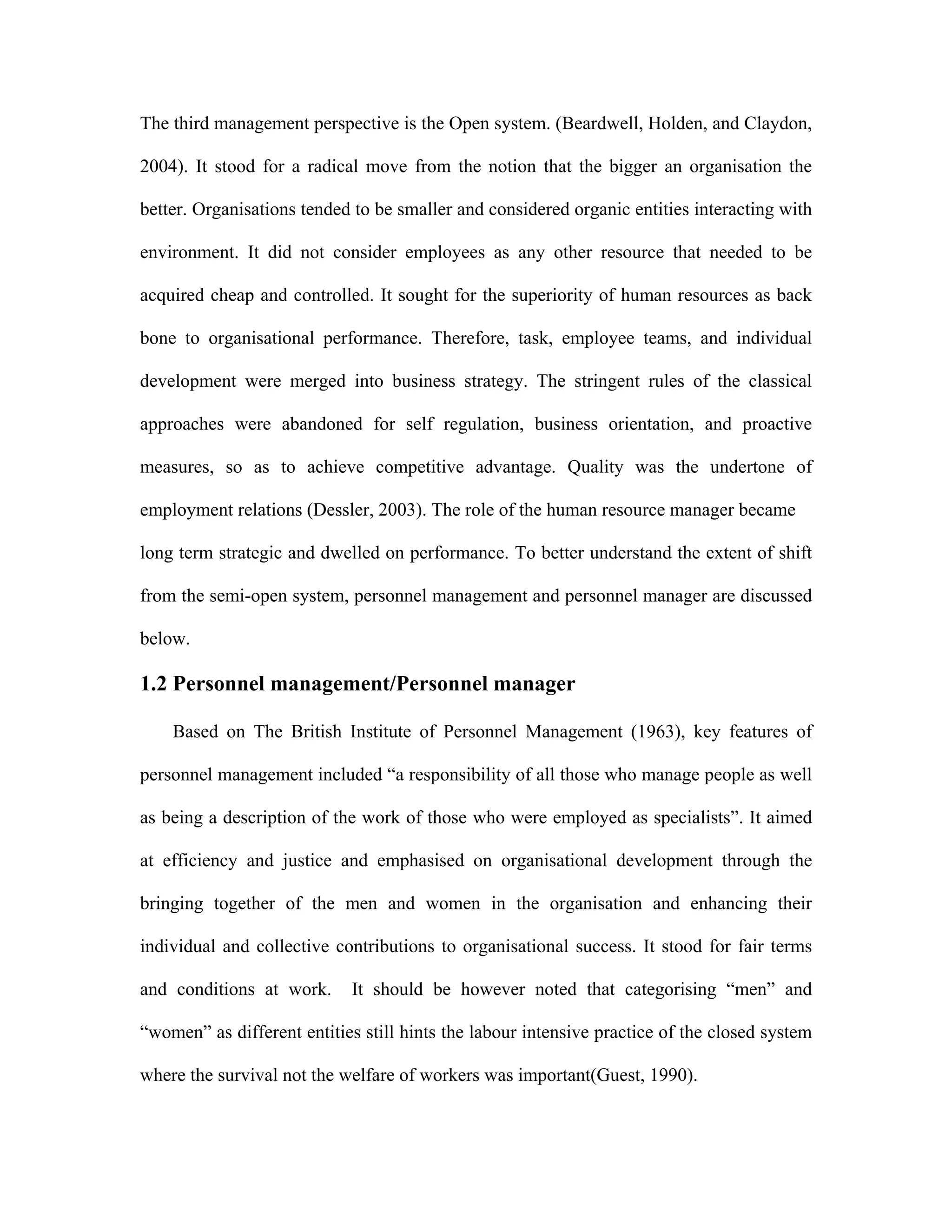 The third management perspective is the Open system. (Beardwell, Holden, and Claydon,
2004). It stood for a radical move from the notion that the bigger an organisation the
better. Organisations tended to be smaller and considered organic entities interacting with
environment. It did not consider employees as any other resource that needed to be
acquired cheap and controlled. It sought for the superiority of human resources as back
bone to organisational performance. Therefore, task, employee teams, and individual
development were merged into business strategy. The stringent rules of the classical
approaches were abandoned for self regulation, business orientation, and proactive
measures, so as to achieve competitive advantage. Quality was the undertone of
employment relations (Dessler, 2003). The role of the human resource manager became
long term strategic and dwelled on performance. To better understand the extent of shift
from the semi-open system, personnel management and personnel manager are discussed
below.
1.2 Personnel management/Personnel manager
Based on The British Institute of Personnel Management (1963), key features of
personnel management included “a responsibility of all those who manage people as well
as being a description of the work of those who were employed as specialists”. It aimed
at efficiency and justice and emphasised on organisational development through the
bringing together of the men and women in the organisation and enhancing their
individual and collective contributions to organisational success. It stood for fair terms
and conditions at work. It should be however noted that categorising “men” and
“women” as different entities still hints the labour intensive practice of the closed system
where the survival not the welfare of workers was important(Guest, 1990).
 