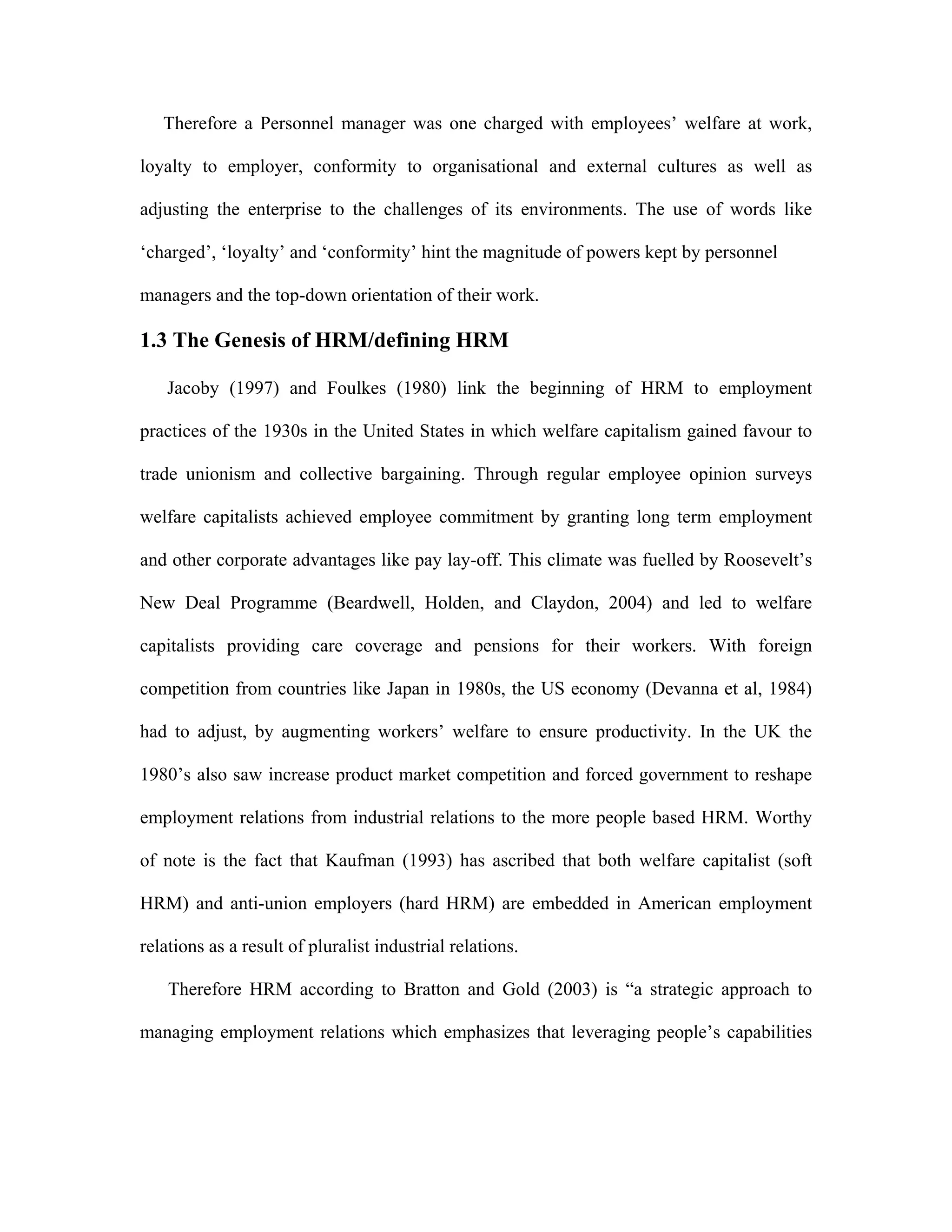 Therefore a Personnel manager was one charged with employees’ welfare at work,
loyalty to employer, conformity to organisational and external cultures as well as
adjusting the enterprise to the challenges of its environments. The use of words like
‘charged’, ‘loyalty’ and ‘conformity’ hint the magnitude of powers kept by personnel
managers and the top-down orientation of their work.
1.3 The Genesis of HRM/defining HRM
Jacoby (1997) and Foulkes (1980) link the beginning of HRM to employment
practices of the 1930s in the United States in which welfare capitalism gained favour to
trade unionism and collective bargaining. Through regular employee opinion surveys
welfare capitalists achieved employee commitment by granting long term employment
and other corporate advantages like pay lay-off. This climate was fuelled by Roosevelt’s
New Deal Programme (Beardwell, Holden, and Claydon, 2004) and led to welfare
capitalists providing care coverage and pensions for their workers. With foreign
competition from countries like Japan in 1980s, the US economy (Devanna et al, 1984)
had to adjust, by augmenting workers’ welfare to ensure productivity. In the UK the
1980’s also saw increase product market competition and forced government to reshape
employment relations from industrial relations to the more people based HRM. Worthy
of note is the fact that Kaufman (1993) has ascribed that both welfare capitalist (soft
HRM) and anti-union employers (hard HRM) are embedded in American employment
relations as a result of pluralist industrial relations.
Therefore HRM according to Bratton and Gold (2003) is “a strategic approach to
managing employment relations which emphasizes that leveraging people’s capabilities
 