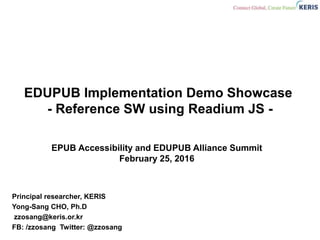 EDUPUB Implementation Demo Showcase
- Reference SW using Readium JS -
Principal researcher, KERIS
Yong-Sang CHO, Ph.D
zzosang@keris.or.kr
FB: /zzosang Twitter: @zzosang
EPUB Accessibility and EDUPUB Alliance Summit
February 25, 2016
 