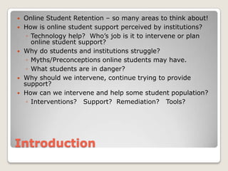 IntroductionOnline Student Retention – so many areas to think about!How is online student support perceived by institutions?Technology help?  Who’s job is it to intervene or plan online student support?Why do students and institutions struggle?Myths/Preconceptions online students may have.What students are in danger? Why should we intervene, continue trying to provide support? How can we intervene and help some student population?Interventions?   Support? Remediation?   Tools?