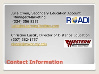 Contact InformationJulie Owen, Secondary Education Account Manager/Marketing (334) 356 8353Julie@eLearningToolBox.comChristine Lustik, Director of Distance Education(307) 382-1757clustik@wwcc.wy.edu