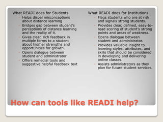 How can tools like READI help?What READI does for StudentsHelps dispel misconceptions about distance learningBridges gap between student’s perceptions of distance learning and the reality of it.Gives clear, rich feedback in multiple forms to a student about his/her strengths and opportunities for growth.Opens dialogue between student and administratorOffers remedial tools and suggestive helpful feedback textWhat READI does for InstitutionsFlags students who are at risk and signals strong students.Provides clear, defined, easy-to-read scoring of student’s strong points and areas of weakness.Opens dialogue between student and administrator.Provides valuable insight to learning styles, attributes, and skills that should be considered in developing and delivering online classes.Assists administrators as they plan for future student services.