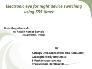 Electronic eye for night device switching
using 555 timer
BY
K.Ranga Uma Maheshwar Rao [107Z1A0205]
S.Yadagiri Reddy [107Z1A0240]
B.Venkanna [107Z1A0205]
T.Pavan Kishore [107Z1A0243]
Under the guidance of :
Mr Rajesh Kumar Samala
Asst.professor , nnresgi
 