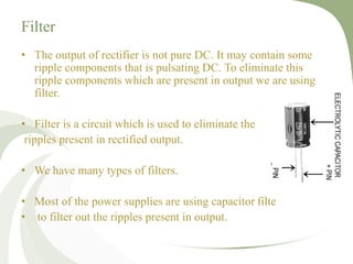 Filter
• The output of rectifier is not pure DC. It may contain some
ripple components that is pulsating DC. To eliminate this
ripple components which are present in output we are using
filter.
• Filter is a circuit which is used to eliminate the
ripples present in rectified output.
• We have many types of filters.
• Most of the power supplies are using capacitor filte
• to filter out the ripples present in output.
 