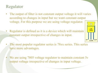 Regulator
• The output of filter is not constant output voltage it will varies
according to changes in input but we want constant output
voltage. For this purpose we are using voltage regulator.
• Regulator is defined as it is a device which will maintain
constant output irrespective of changes in input.
• The most popular regulator series is 78xx series. This series
have more advantages.
• We are using 7805 voltage regulator to maintain constant 5v
output voltage irrespective of changes in input voltage.
 