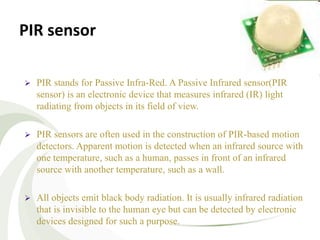 PIR sensor
 PIR stands for Passive Infra-Red. A Passive Infrared sensor(PIR
sensor) is an electronic device that measures infrared (IR) light
radiating from objects in its field of view.
 PIR sensors are often used in the construction of PIR-based motion
detectors. Apparent motion is detected when an infrared source with
one temperature, such as a human, passes in front of an infrared
source with another temperature, such as a wall.
 All objects emit black body radiation. It is usually infrared radiation
that is invisible to the human eye but can be detected by electronic
devices designed for such a purpose.
 