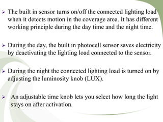  The built in sensor turns on/off the connected lighting load
when it detects motion in the coverage area. It has different
working principle during the day time and the night time.
 During the day, the built in photocell sensor saves electricity
by deactivating the lighting load connected to the sensor.
 During the night the connected lighting load is turned on by
adjusting the luminosity knob (LUX).
 An adjustable time knob lets you select how long the light
stays on after activation.
 