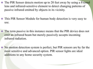  The PIR Sensor detects motion up to 20 feet away by using a Fresnel
lens and infrared-sensitive element to detect changing patterns of
passive infrared emitted by objects in its vicinity.
 This PIR Sensor Module for human body detection is very easy to
use.
 The term passive in this instance means that the PIR device does not
emit an infrared beam but merely passively accepts incoming
infrared radiation.
 No motion detection system is perfect, but PIR sensors are by far the
most sensitive and advanced option. PIR sensor lights are ideal
additions to any home security system.
 