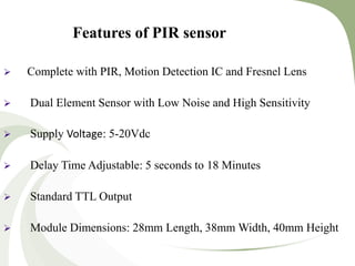 Features of PIR sensor
 Complete with PIR, Motion Detection IC and Fresnel Lens
 Dual Element Sensor with Low Noise and High Sensitivity
 Supply Voltage: 5-20Vdc
 Delay Time Adjustable: 5 seconds to 18 Minutes
 Standard TTL Output
 Module Dimensions: 28mm Length, 38mm Width, 40mm Height
 
