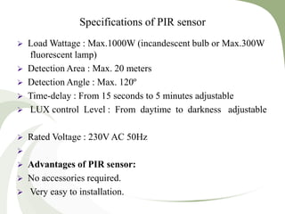 Specifications of PIR sensor
 Load Wattage : Max.1000W (incandescent bulb or Max.300W
fluorescent lamp)
 Detection Area : Max. 20 meters
 Detection Angle : Max. 120º
 Time-delay : From 15 seconds to 5 minutes adjustable
 LUX control Level : From daytime to darkness adjustable
 Rated Voltage : 230V AC 50Hz

 Advantages of PIR sensor:
 No accessories required.
 Very easy to installation.
 