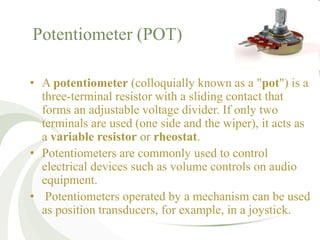 Potentiometer (POT)
• A potentiometer (colloquially known as a "pot") is a
three-terminal resistor with a sliding contact that
forms an adjustable voltage divider. If only two
terminals are used (one side and the wiper), it acts as
a variable resistor or rheostat.
• Potentiometers are commonly used to control
electrical devices such as volume controls on audio
equipment.
• Potentiometers operated by a mechanism can be used
as position transducers, for example, in a joystick.
 