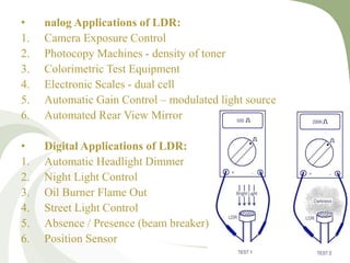 • nalog Applications of LDR:
1. Camera Exposure Control
2. Photocopy Machines - density of toner
3. Colorimetric Test Equipment
4. Electronic Scales - dual cell
5. Automatic Gain Control – modulated light source
6. Automated Rear View Mirror
• Digital Applications of LDR:
1. Automatic Headlight Dimmer
2. Night Light Control
3. Oil Burner Flame Out
4. Street Light Control
5. Absence / Presence (beam breaker)
6. Position Sensor
 