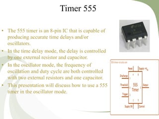 • The 555 timer is an 8-pin IC that is capable of
producing accurate time delays and/or
oscillators.
• In the time delay mode, the delay is controlled
by one external resistor and capacitor.
• In the oscillator mode, the frequency of
oscillation and duty cycle are both controlled
with two external resistors and one capacitor.
• This presentation will discuss how to use a 555
timer in the oscillator mode.
22
Timer 555
 