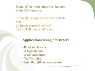 Applications using 555 timer:
- Random Flashers
- A light dimmer
- A car tachometer
- Traffic Lights
- Infra Red (IR) remote control
Some of the more attractive features
of the 555 timer are:
1) Supply voltage between 4.5 and 18
volt,
2) Supply current 3 to 6 mA
3) Rise/Fall time of 100 nSec.
 