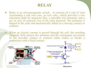RELAY
► Relay is an electromagnetic switch. . It consists of a coil of wire
surrounding a soft iron core, an iron yoke, which provides a low
reluctance path for magnetic flux, a movable iron armature, and a
set, or sets, of contacts; two in the relay pictured. The armature is
hinged to the yoke and mechanically linked to a moving contact or
contacts.
► When an electric current is passed through the coil, the resulting
magnetic field attracts the armature and the consequent movement
of the movable contact or contacts either makes or breaks a
connection with a fixed contact.
Relay Driver
 
