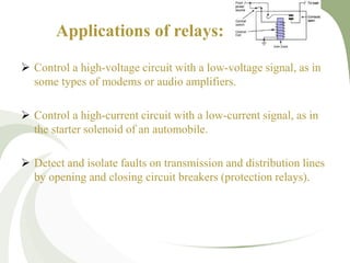 Applications of relays:
 Control a high-voltage circuit with a low-voltage signal, as in
some types of modems or audio amplifiers.
 Control a high-current circuit with a low-current signal, as in
the starter solenoid of an automobile.
 Detect and isolate faults on transmission and distribution lines
by opening and closing circuit breakers (protection relays).
 